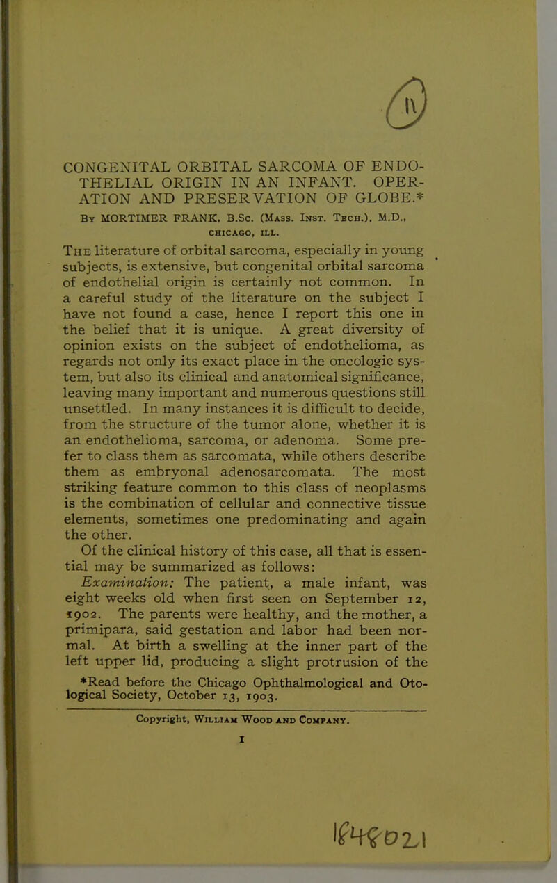 CONGENITAL ORBITAL SARCOMA OF ENDO- THELIAL ORIGIN IN AN INFANT. OPER- ATION AND PRESERVATION OF GLOBE.* By MORTIMER FRANK, B.Sc. (Mass. Inst. Tech.), M.D.. The literature of orbital sarcoma, especially in young subjects, is extensive, but congenital orbital sarcoma of endothelial origin is certainly not common. In a careful study of the literature on the subject I have not found a case, hence I report this one in the belief that it is unique. A great diversity of opinion exists on the subject of endothelioma, as regards not only its exact place in the oncologic sys- tem, but also its clinical and anatomical significance, leaving many important and numerous questions still unsettled. In many instances it is difficult to decide, from the structure of the tumor alone, whether it is an endothelioma, sarcoma, or adenoma. Some pre- fer to class them as sarcomata, while others describe them as embryonal adenosarcomata. The most striking feature common to this class of neoplasms is the combination of cellular and connective tissue elements, sometimes one predominating and again the other. Of the clinical history of this case, all that is essen- tial may be summarized as follows: Examination: The patient, a male infant, was eight weeks old when first seen on September 12, 1902. The parents were healthy, and the mother, a primipara, said gestation and labor had been nor- mal. At birth a swelling at the inner part of the left upper lid, producing a slight protrusion of the *Read before the Chicago Ophthalmological and Oto- logical Society, October 13, 1903. CHICAGO, ILL. Copyright, William Wood and Company.