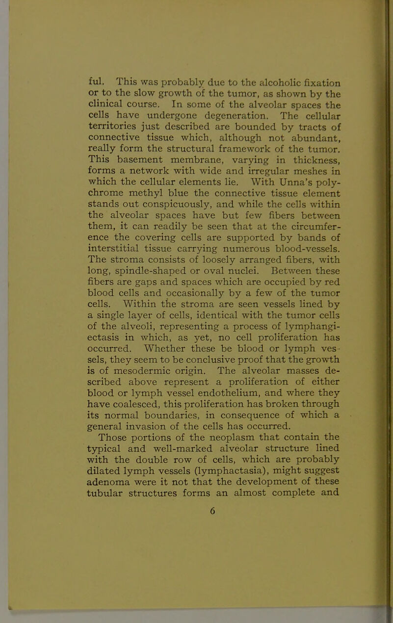 ful. This was probably due to the alcoholic fixation or to the slow growth of the tumor, as shown by the clinical course. In some of the alveolar spaces the cells have undergone degeneration. The cellular territories just described are bounded by tracts of connective tissue which, although not abundant, really form the structural framework of the tumor. This basement membrane, varying in thickness, forms a network with wide and irregular meshes in which the cellular elements lie. With Unna's poly- chrome methyl blue the connective tissue element stands out conspicuously, and while the cells within the alveolar spaces have but few fibers between them, it can readily be seen that at the circumfer- ence the covering cells are supported by bands of interstitial tissue carrying numerous blood-vessels. The stroma consists of loosely arranged fibers, with long, spindle-shaped or oval nuclei. Between these fibers are gaps and spaces which are occupied by red blood cells and occasionally by a few of the tumor cells. Within the stroma are seen vessels lined by a single layer of cells, identical with the tumor cells of the alveoli, representing a process of lymphangi- ectasis in which, as yet, no cell proliferation has occurred. Whether these be blood or lymph ves- sels, they seem to be conclusive proof that the growth is of mesodermic origin. The alveolar masses de- scribed above represent a proliferation of either blood or lymph vessel endothelium, and where they have coalesced, this proliferation has broken through its normal boundaries, in consequence of which a general invasion of the cells has occurred. Those portions of the neoplasm that contain the typical and well-marked alveolar structure lined with the double row of cells, which are probably dilated lymph vessels (lymphactasia), might suggest adenoma were it not that the development of these tubular structures forms an almost complete and