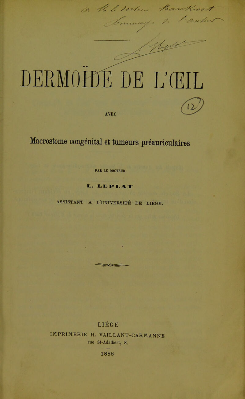 DERMOIDE DE L'ŒI AVEC Macrostome congénital et tumeurs préauriculaires PAR LE DOCTEUR L. LEPLAT ASSISTANT A L'UNIVEBSITÉ DE LLÉGE. LIÈGE IMPRIMERIE H. VAILLANT-CARM.ANNE rue St-Adalbert, 8. 1888