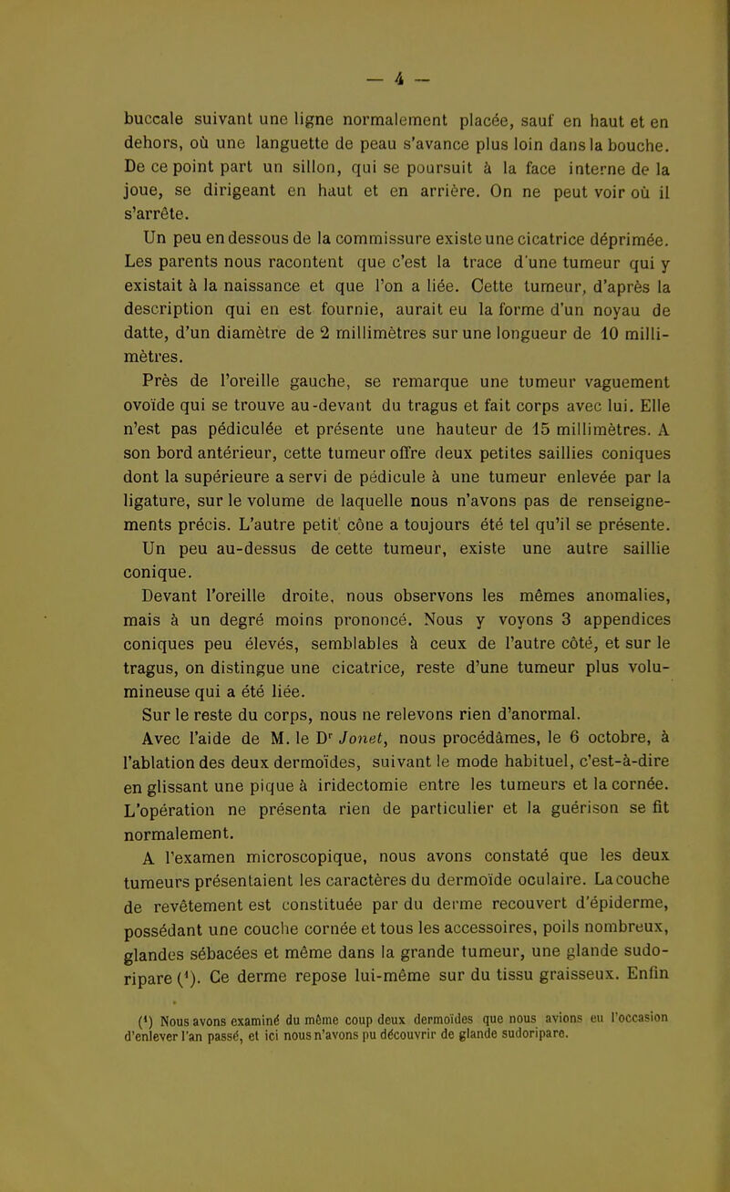 buccale suivant une ligne normalement placée, sauf en haut et en dehors, où une languette de peau s'avance plus loin dans la bouche. De ce point part un sillon, qui se poursuit à la face interne de la joue, se dirigeant en haut et en arrière. On ne peut voir où il s'arrête. Un peu en dessous de la commissure existe une cicatrice déprimée. Les parents nous racontent que c'est la trace d'une tumeur qui y existait à la naissance et que l'on a liée. Cette tumeur, d'après la description qui en est fournie, aurait eu la forme d'un noyau de datte, d'un diamètre de 2 millimètres sur une longueur de 10 milli- mètres. Près de l'oreille gauche, se remarque une tumeur vaguement ovoïde qui se trouve au-devant du tragus et fait corps avec lui. Elle n'est pas pédiculée et présente une hauteur de 15 millimètres. A son bord antérieur, cette tumeur offre deux petites saillies coniques dont la supérieure a servi de pédicule à une tumeur enlevée par la ligature, sur le volume de laquelle nous n'avons pas de renseigne- ments précis. L'autre petit cône a toujours été tel qu'il se présente. Un peu au-dessus de cette tumeur, existe une autre saillie conique. Devant l'oreille droite, nous observons les mêmes anomalies, mais à un degré moins prononcé. Nous y voyons 3 appendices coniques peu élevés, semblables à ceux de l'autre côté, et sur le tragus, on distingue une cicatrice, reste d'une tumeur plus volu- mineuse qui a été liée. Sur le reste du corps, nous ne relevons rien d'anormal. Avec l'aide de M. le Dr Jonet, nous procédâmes, le 6 octobre, à l'ablation des deux dermoïdes, suivant le mode habituel, c'est-à-dire en glissant une pique à iridectomie entre les tumeurs et la cornée. L'opération ne présenta rien de particulier et la guérison se fit normalement. A l'examen microscopique, nous avons constaté que les deux tumeurs présentaient les caractères du dermoïde oculaire. La couche de revêtement est constituée par du derme recouvert d'épiderme, possédant une couche cornée et tous les accessoires, poils nombreux, glandes sébacées et même dans la grande tumeur, une glande sudo- ripare {*). Ce derme repose lui-même sur du tissu graisseux. Eniin (*) Nous avons examiné du même coup deux dermoïdes que nous avions eu l'occasion d'enlever l'an passé, et ici nous n'avons pu découvrir de glande sudoripare.