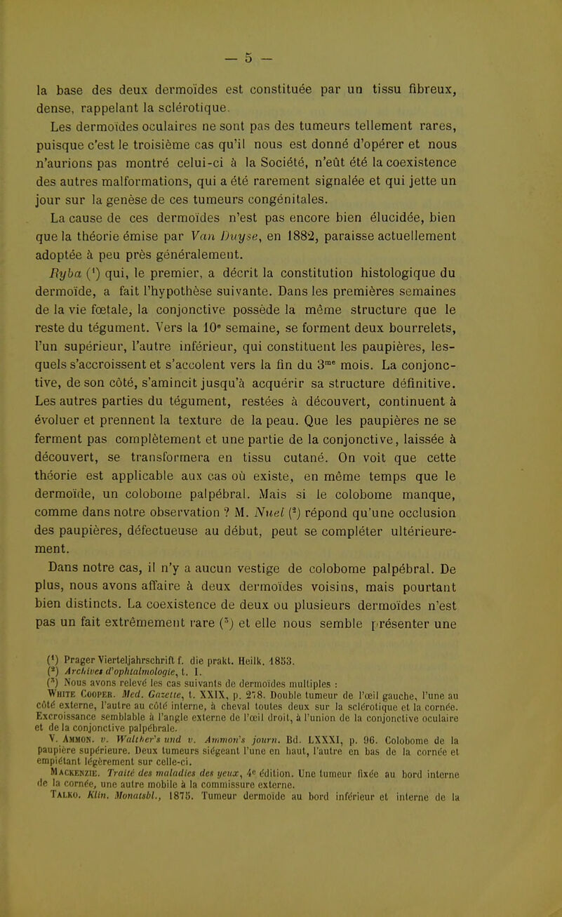 la base des deux dermoïdes est constituée par un tissu fibreux, dense, rappelant la sclérotique. Les dermoïdes oculaires ne sont pas des tumeurs tellement rares, puisque c'est le troisième cas qu'il nous est donné d'opérer et nous n'aurions pas montré celui-ci à la Société, n'eût été la coexistence des autres malformations, qui a été rarement signalée et qui jette un jour sur la genèse de ces tumeurs congénitales. La cause de ces dermoïdes n'est pas encore bien élucidée, bien que la théorie émise par Van Duy.se, en 1882, paraisse actuellement adoptée à peu près généralement. Byba (') qui, le premier, a décrit la constitution histologique du dermoïde, a fait l'hypothèse suivante. Dans les premières semaines de la vie fœtale, la conjonctive possède la même structure que le reste du tégument. Vers la 10e semaine, se forment deux bourrelets, l'un supérieur, l'autre inférieur, qui constituent les paupières, les- quels s'accroissent et s'accolent vers la fin du 3me mois. La conjonc- tive, de son côté, s'amincit jusqu'à acquérir sa structure définitive. Les autres parties du tégument, restées à découvert, continuent à évoluer et prennent la texture de la peau. Que les paupières ne se ferment pas complètement et une partie de la conjonctive, laissée à découvert, se transformera en tissu cutané. On voit que cette théorie est applicable aux cas où existe, en même temps que le dermoïde, un colobome palpébral. Mais si le colobome manque, comme dans notre observation ? M. Nuel (2) répond qu'une occlusion des paupières, défectueuse au début, peut se compléter ultérieure- ment. Dans notre cas, il n'y a aucun vestige de colobome palpébral. De plus, nous avons affaire à deux dermoïdes voisins, mais pourtant bien distincts. La coexistence de deux ou plusieurs dermoïdes n'est pas un fait extrêmement rare (3) et elle nous semble présenter une (*) Prager Vierteljahrschrift f. die prakl. Heilk. 1853. (*) Archive! d'ophtalmologie, t. I. (*) Nous avons relevé les cas suivants de dermoïdes multiples : White Cooper. Sied. Gazette, t. XXIX, p. 218. Double tumeur de l'œil gauche, l'une au côté externe, l'autre au coté interne, à cheval toutes deux sur la sclérotique et la cornée. Excroissance semblable à l'angle externe de l'œil droit, à l'union de la conjonctive oculaire et de la conjonctive palpébrale. V. Ammon. v. Walther's und v. Avimon,s joum. Bd. LXXXI, p. 96. Colobome de la paupière supérieure. Deux tumeurs siégeant l'une en haut, l'autre en bas de la cornée et empiétant légèrement sur celle-ci. Mackenzie. Traité des maladies des yeux, 4e édition. Une tumeur fixée au bord interne de la cornée, une autre mobile à la commissure externe. Talko. Klin. Monatsbl., 1878. Tumeur dermoïde au bord inférieur et interne de la