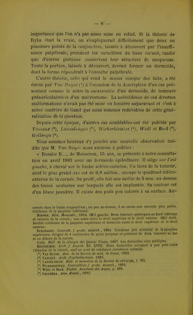 importance que l'on n'a pas assez mise en relief. Si la théorie de Ryba était la vraie, on s'expliquerait difficilement que deux ou plusieurs points de la conjonctive, laissée à découvert par l'insuffi- sance palpébrale, prennent les caractères du tissu cutané, tandis que d'autres portions conservent leur structure de muqueuse. Toute la portion, laissée à découvert, devrait former un dermoïde, dont la forme répondrait à l'encoche palpébrale. L'autre théorie, celle qui rend le mieux compte des faits, a été émise par Van Duyse {*) à l'occasion de la description d'un cas pré- sentant comme le nôtre la coexistence d'un dermoïde, de tumeurs préauriculaires et d'un macrostome. La coïncidence de ces diverses malformations n'avait pas été mise en lumière auparavant et c'est à notre confrère de Gand que nous sommes redevables de cette géné- ralisation de la question. Depuis cette époque, d'autres cas semblables ont été publiés par Vassaux (2), Lannelongus (s), Wicherltiemicz (l), Wedl et Bock (5), Gallenga (6). Nous sommes heureux d'y joindre une nouvelle observation iné- dite que M. Van Duyse nous autorise à publier: « Rosalie B..., de Mouscron, 15 ans, se présente à notre consulta- tion en avril 1883 avec un dermoïde épibulbaire. Il siège sur Vœil gauche, à cheval sur le limbe scléro-cornéen. Un tiers de la tumeur, dont le plus grand axe est de 0,8 millim., occupe le quadrant inféro- externe de la cornée. De profil,elle fait une saillie de 5 mm. au-dessus des tissus oculaires sur lesquels elle est implantée. Sa couleur est d'un blanc jaunâtre. Il existe des poils peu colorés à sa surface. Au- cornée dans le limbe conjonctival ; un peu au-dessus, il en existe une seconde plus petite. Colobome de la paupière inférieure. H orner. Klin. Monatsbl., 48(i4. OEil gauche. Deux tumeurs sphériques au bord inférieur et externe de la cornée; une autre entre le droit supérieur et le droit externe. OEil droit. Double colobome de la paupière supérieure et dermoïde entre le droit supérieur et le droit externe» Bprchardt. Centralb. f. prakt. Augenh., -1884. Colobome peu accentué de la paupière supérieure, éloigné de 4 centimètre du point lacrymal et présence de deux tumeurs en bas et en dehors de la cornée. Gand. Bull, de lu clinique des Quinze Vingts, 1887. Les dermoïdes sont multiples. Bernheimer. Arch.f. Augenh. Bd. XVIII. Deux dermoïdes occupant à peu près toute l'étendue de la cornée, sauf un pont de substance cornéenne normale. (*) Van Duyse. Ann. de la Société de méd. de Gand, 4882. (*) Vassaux Arch. d'ophtalmologie. 4883. (s) LANNEI.0NGUE. Bull, et mémoires de la Société de chirurgie, t. VII. (*) Wicherkiewicz. Centralblatt f. prakt. Augenh., 4884. (*) Wedl et Bock. Pathol. Anatomie des Auges, p. 404. () Gallenga. Ann. d'ocui, 488Î3.