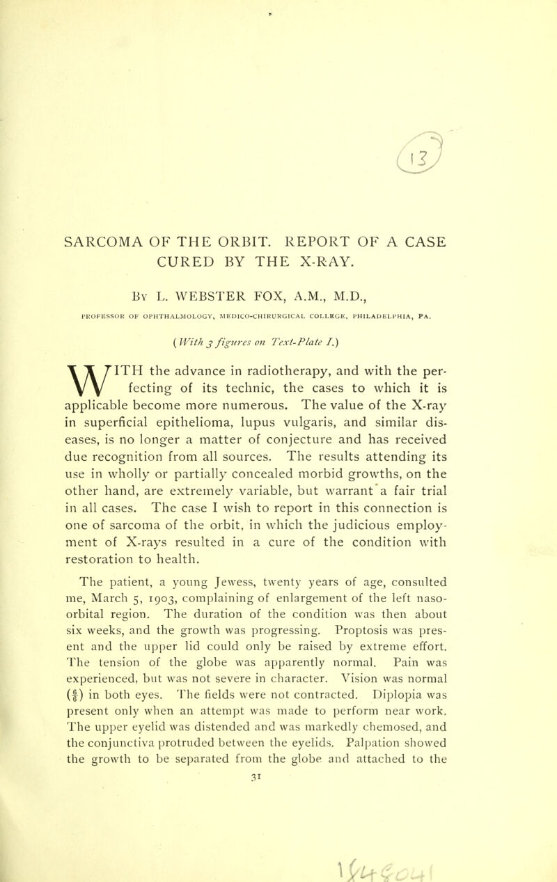 SARCOMA OF THE ORBIT. REPORT OF A CASE CURED BY THE X-RAY. By L. WEBSTER FOX, A.M., M.D., PROFESSOR OF OPHTHALMOLOGY, MEDICO-CHIRURGICAL COLLEGE, PHILADELPHIA, PA. ( With j figures on Text-Plate I.) WITH the advance in radiotherapy, and with the per- fecting of its technic, the cases to which it is applicable become more numerous. The value of the X-ray in superficial epithelioma, lupus vulgaris, and similar dis- eases, is no longer a matter of conjecture and has received due recognition from all sources. The results attending its use in wholly or partially concealed morbid growths, on the other hand, are extremely variable, but warrant a fair trial in all cases. The case I wish to report in this connection is one of sarcoma of the orbit, in which the judicious employ- ment of X-rays resulted in a cure of the condition with restoration to health. The patient, a young Jewess, twenty years of age, consulted me, March 5, 1903, complaining of enlargement of the left naso- orbital region. The duration of the condition was then about six weeks, and the growth was progressing. Proptosis was pres- ent and the upper lid could only be raised by extreme effort. The tension of the globe was apparently normal. Pain was experienced, but was not severe in character. Vision was normal (f) in both eyes. The fields were not contracted. Diplopia was present only when an attempt was made to perform near work. The upper eyelid was distended and was markedly chemosed, and the conjunctiva protruded between the eyelids. Palpation showed the growth to be separated from the globe and attached to the