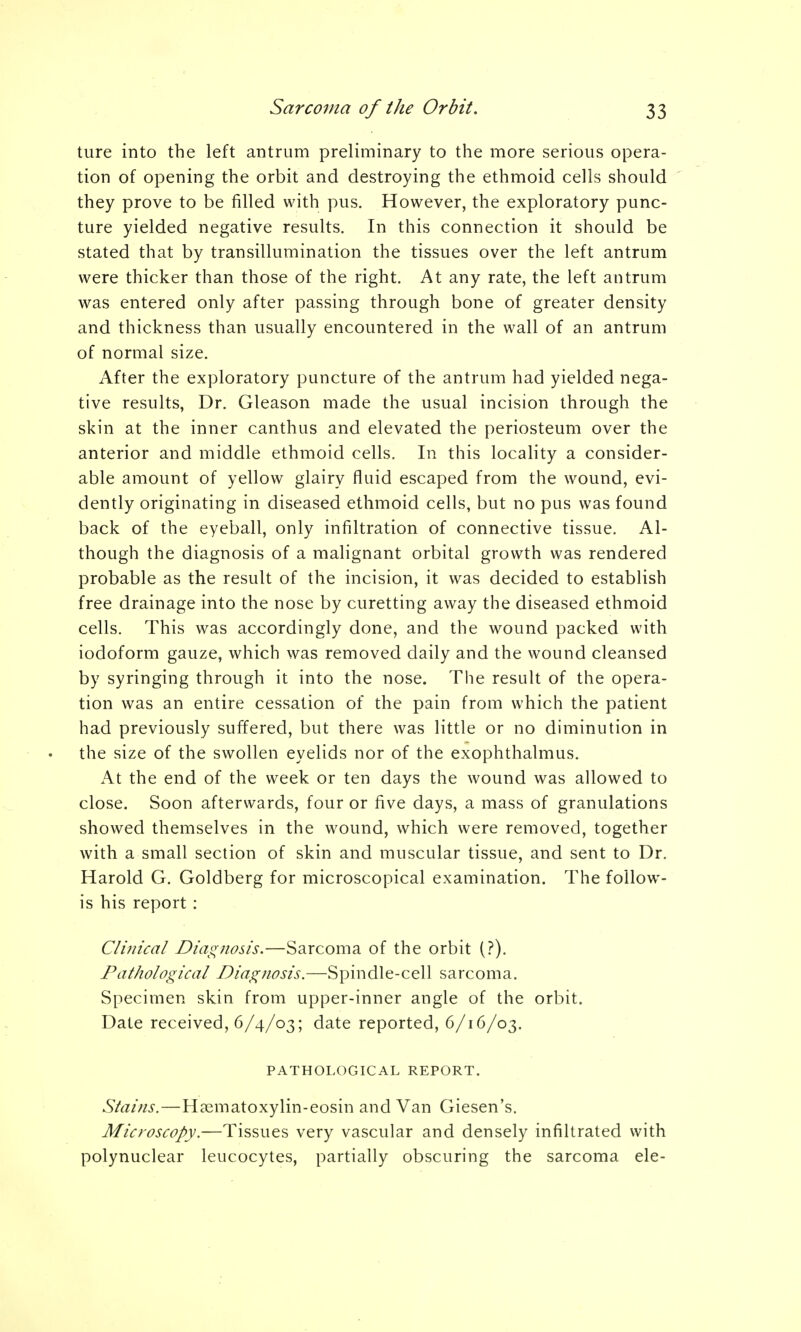 ture into the left antrum preliminary to the more serious opera- tion of opening the orbit and destroying the ethmoid cells should they prove to be filled with pus. However, the exploratory punc- ture yielded negative results. In this connection it should be stated that by transillumination the tissues over the left antrum were thicker than those of the right. At any rate, the left antrum was entered only after passing through bone of greater density and thickness than usually encountered in the wall of an antrum of normal size. After the exploratory puncture of the antrum had yielded nega- tive results, Dr. Gleason made the usual incision through the skin at the inner canthus and elevated the periosteum over the anterior and middle ethmoid cells. In this locality a consider- able amount of yellow glairy fluid escaped from the wound, evi- dently originating in diseased ethmoid cells, but no pus was found back of the eyeball, only infiltration of connective tissue. Al- though the diagnosis of a malignant orbital growth was rendered probable as the result of the incision, it was decided to establish free drainage into the nose by curetting away the diseased ethmoid cells. This was accordingly done, and the wound packed with iodoform gauze, which was removed daily and the wound cleansed by syringing through it into the nose. The result of the opera- tion was an entire cessation of the pain from which the patient had previously suffered, but there was little or no diminution in the size of the swollen eyelids nor of the exophthalmus. At the end of the week or ten days the wound was allowed to close. Soon afterwards, four or five days, a mass of granulations showed themselves in the wound, which were removed, together with a small section of skin and muscular tissue, and sent to Dr. Harold G. Goldberg for microscopical examination. The follow- is his report : Clinical Diagnosis.—Sarcoma of the orbit (?). Pathological Diagnosis.—Spindle-cell sarcoma. Specimen skin from upper-inner angle of the orbit. Date received, 6/4/03; date reported, 6/16/03. PATHOLOGICAL REPORT. Stains.—H?ematoxylin-eosin and Van Giesen's. Microscopy.—Tissues very vascular and densely infiltrated with polynuclear leucocytes, partially obscuring the sarcoma ele-