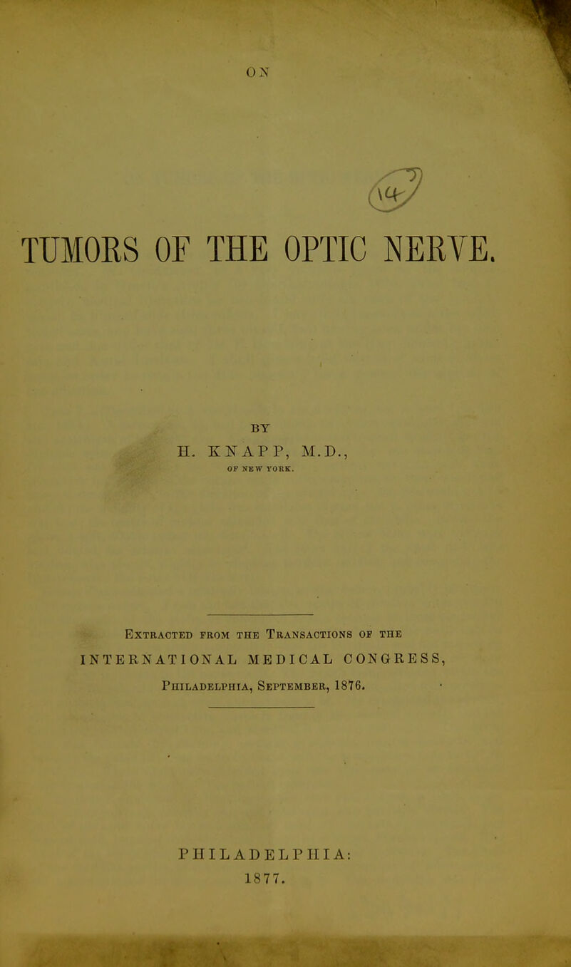 ON 03? TUMORS OF THE OPTIC NERYE. BY H. KNAPP, M.D., OF NEW VORK. Extracted from the Transactions op the INTERNATIONAL MEDICAL CONGRESS, Philadelphia, September, 1816. PHILADELPHIA: 1877.