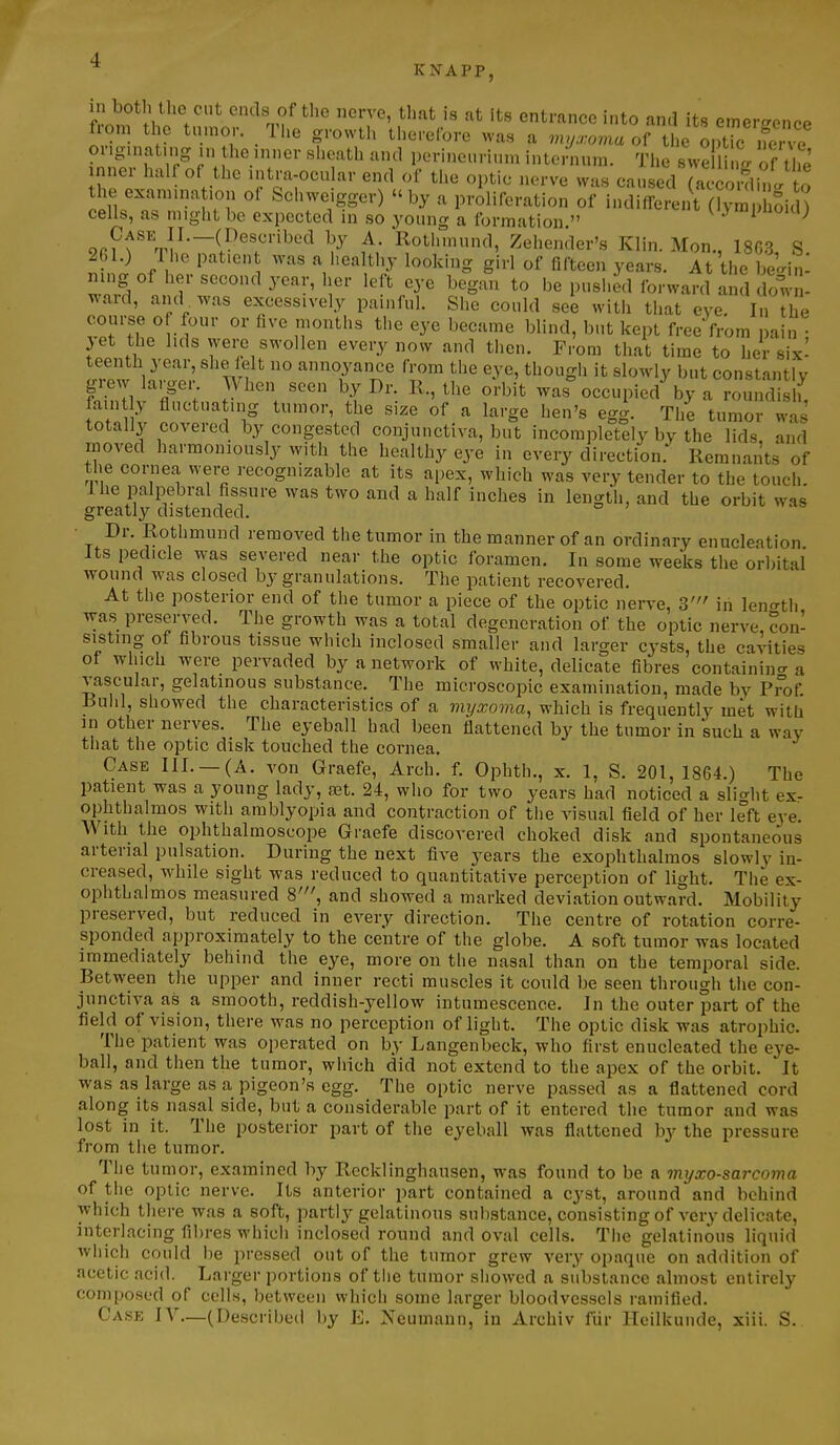 * KNAPP, in botlUhe cut ends of the nerve, that is at its entrance into and its emergence from the tn.nor. The growth tho.efore was a myxoma of tL optTc ifer e or.guiatmg in tlie inner sheath and perinenrinm intenuun. The svve I k. f tl'e nner half of the intra-ocular end of the optic nerve was caused (acc xlh^^^^ the examination of Schweigger) by a proliferation of indiffei'nt ^m Sic cells, as might be expected in so young a formation  .y'Pom; on f ^,1^—(P^f '^^^ \y ^' Rothmund, Zehender's Klin. Mon., 18G3, S. 261.) 1 he patient was a healthy looking girl of fifteen years. At the begin- ning of her second year, her left eye began to be pushed forward and down- ward, and . was excessively painful. She could see with tiiat eye In the course of four or five months the eye became blind, but kept free from pain • jet the hds were swollen every now and then. From that time to her six- teenth year, she felt no annoyance from the eye, though it slowly but constantly grew larger. When seen by Dr. R., the orbit was%ccupied^ by a roundis h fain y fluctuating tumor, the size of a large hen's egg. The tumor was totally covered by congested conjunctiva, but incompletely by the lids and moved harmoniously with the healthy eye in every direction. Remnants of the cornea were recognizable at its apex, which was very tender to the touch. Ihe palpebral Assure was two and a half inches in length, and the orbit was greatly distended. • Dr. Rothmund removed the tumor in the manner of an ordinary enucleation Its pedicle was severed near the optic foramen. In some weeks the orbital wound was closed by granulations. The patient recovered. At the posterior end of the tumor a piece of the optic nerve, 3' in lencrtli was preserved. The growth was a total degeneration of the optic nerve con- sisting of fibrous tissue which inclosed smaller and larger cysts, the cavities of which were pervaded by a network of white, delicate fibres containin<r a vascular, gelatinous substance. The microscopic examination, made by Prof Ruhl, showed the characteristics of a viyxoma, which is frequently met with in other nerves. The eyeball had been flattened by the tumor in such a way tnat the optic disk touched the cornea. Case III._(A. von Graefe, Arch. f. Ophth., x. 1, S. 201,1864.) The patient was a young lady, a3t. 24, who for two years had noticed a sli^^ht ex- ophthalmos with amblyopia and contraction of the visual field of her left eye. With the ophthalmoscope Graefe discovered choked disk and spontaneous arterial pulsation. During the next five years the exophthalmos slowly in- creased, while sight was reduced to quantitative perception of light. The ex- ophthalmos measured 8', and showed a marked deviation outward. Mobility preserved, but reduced in every direction. The centre of rotation corre- sponded approximately to the centre of the globe. A soft tumor was located immediately behind the eye, more on the nasal than on the temporal side. Retween the upper and inner recti muscles it could be seen through the con- junctiva as a smooth, reddish-j^ellow intumescence. In the outer part of the field of vision, there was no perception of light. The optic disk was atrophic. The patient was operated on by Langenbeck, who first enucleated the eye- ball, and then the tumor, which did not extend to the apex of the orbit. It was as large as a pigeon's egg. The optic nerve passed as a flattened cord along its nasal side, but a considerable part of it entered the tumor and was lost in it. The posterior part of the eyeball was flattened by the pressure from the tumor. The tumor, examined by Recklinghausen, was found to be a myxosarcoma of tiie optic nerve. Its anterior part contained a cyst, around and behind which there was a soft, partly gelatinous substance, consisting of very delicate, interlacing fibres which inclosed round and oval cells. The gelatinous liquid which could be pressed out of the tumor grew very opaque on addition of acetic acid. Larger portions of tlie tumor showed a substance almost entirely composed of cells, between which some larger bloodvessels ramified. Case IV—(Described by E. Neumann, in Archiv fiir lleilkunde, xiii. S.