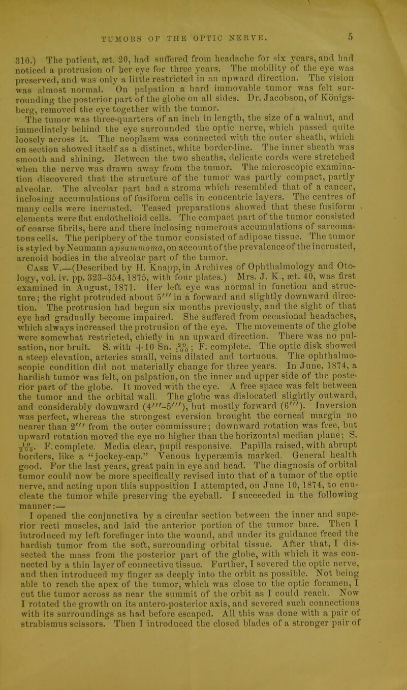 310.) The patient, ret. 20, had snfferecl from boadaclic for six years, and liad noticed a protrusion of her eye for tiiree years. The mobility of the eye was preserved, and was only a little restricted in an upward direction. The vision was almost normal. On palpation a hard immovable tumor was felt sur- rounding the posterior part of the globe on all sides. Dr. Jacobsou, of Konigs- berg, remoA'^ed the eye together with the tumor. The tumor was three-quarters of an inch in length, the size of a walnut, and immediately behind the eye surrounded the optic nerve, which passed quite loosely across it. The neoplasm was connected with the outer sheath, which on section showed itself as a distinct, white border-line. The inner sheath was smooth and shining. Between the two sheaths, delicate cords were stretched when the nerve was drawn away from the tumor. The microscopic examina- tion discovered that the structure of the tumor was partly compact, partly alveolar. Tiie alveolar part had a stroma which resembled that of a cancer, inclosing accumulations of fusiform cells in concentric layers. The centres of many cells were incrusted. Teased preparations showed that these fusiform , elements were flat endothelioid cells. The compact part of the tumor consisted of coarse fibrils, here and there inclosing numerous accumulations of sarcoma- tous cells. The periphery of the tumor consisted of adipose tissue. The tumor is styled by Neumann apsammoma,on accountof tiie prevalenceof the incrusted, arenoid bodies in the alveolar part of the tumor. Case V.—(Described by H. Knapp,in Archives of Ophthalmology and Oto- logy, vol. iv. pp. 323-354, 18^5, with four plates.) Mrs. J. K., set. 40, was first examined in August, 1871. Her left eye was normal in function and struc- ture; the right protruded about 5' in a forward and slightly downward direc- tion. The protrusion had begun six months previously, and the sight of that eye had gi-adually become impaired. She suffered from occasional headaches, which always increased the protrusion of the eye. The movements of the globe were somewhat restricted, chiefly in an upward direction. There was no pul- sation, nor bruit. S. with +10 Sn. y^^ ; F. complete. The optic disk showed a steep elevation, arteries small, veins dilated and tortuous. The ophthalmo- scopic condition did not materially change for three years. In June, 1874, a hardish tumor was felt, on palpation, on the inner and upper side of the poste- rior part of the globe. It moved with the eye. A free space was felt between the tumor and the orbital wall. The globe was dislocated slightly outward, and considerably downward (4'-5')5 but mostly forward (6')- Inversion was perfect, whereas the strongest eversion brought the corneal margin no nearer than 2' from the outer commissure; downward rotation was free, but upward rotation moved the eye no higher than the horizontal median plane; S. ^Vt)- F. complete. Media clear, pupil responsive. Papilla raised, with abrupt borders, like a jockey-cap. Venous hyperaemia marked. General health good. For the last years, great pain in eye and head. The diagnosis of orbit.nl tumor could now be more specifically revised into that of a tumor of the optic nerve, and acting upon this supposition I attempted, on June 10,1874, to enu- cleate the tumor while preserving the eyeball. I succeeded in the following manner:— 1 opened the conjunctiva by a circular section between the inner and supe- rior recti muscles, and laid the anterior portion of the tumor bare. Tlien I introduced my left forefinger into the wound, and under its guidance freed the hardish tumor from the soft, surrounding orbital tissue. After that, I dis- sected the mass from tlie posterior part of the globe, with which it was con- nected ))y a thin layer of connective tissue. Fui-ther, I severed the optic nerve, and then introduced my finger as deeply into the orbit as possible. Not being able to reach the apex of the tumor, which was close to the optic foramen, I cut the tumor across as near the summit of tlie orbit as I could reach. Now I rotated the growth on its antero-posterior axis, and severed such connections with its surroundings as had before escaped. All this was done with a pair of strabismus scissors. Then I introduced the closed blades of a stronger pair of