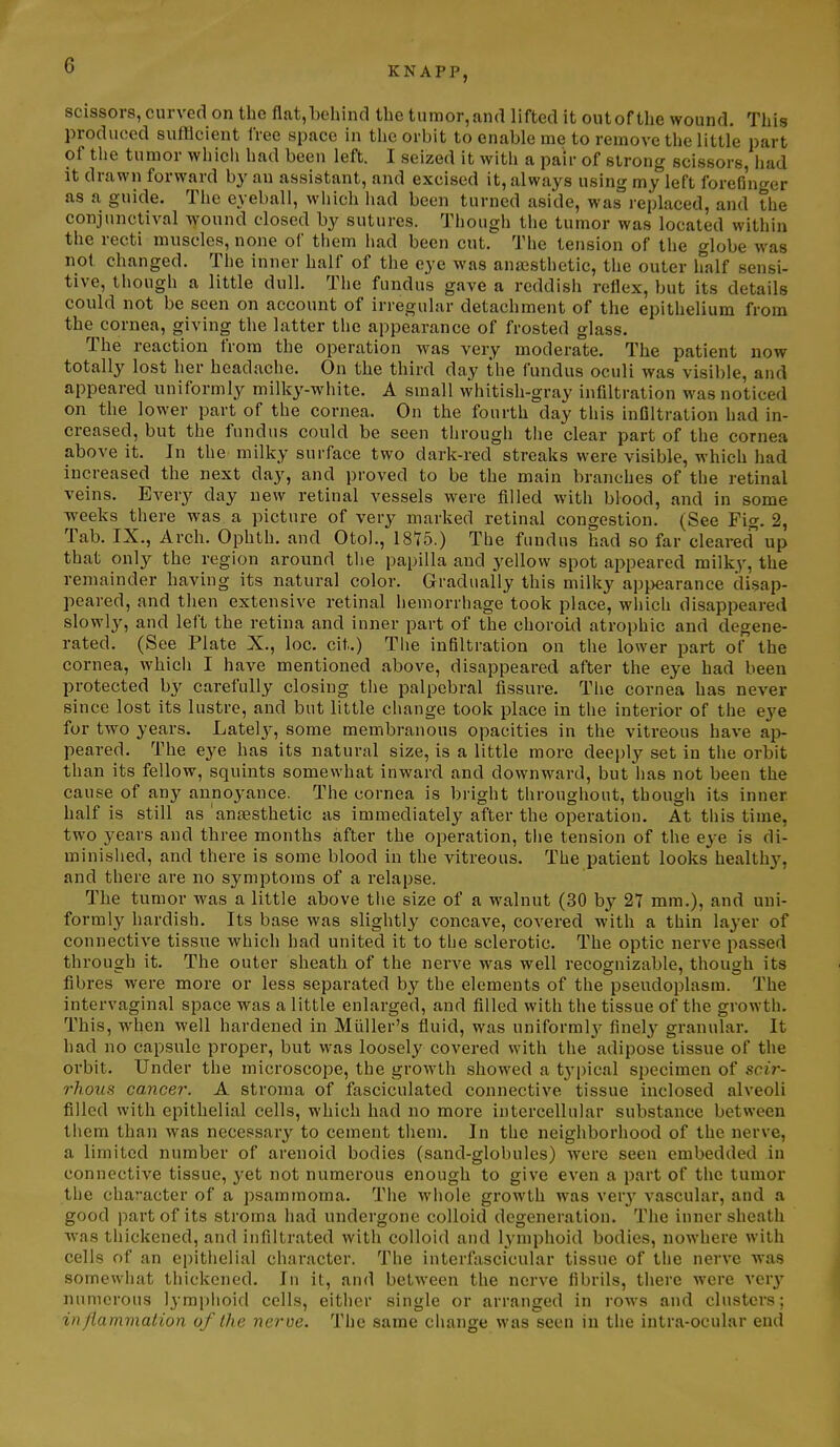 scissors, curved on the flat,behind the tumor,and lifted it outof the wound. This produced sufficient free space in the orbit to enable me to remove the little part of the tumor which had been left. I seized it with a pair of strong scissors, liad it drawn forward by an assistant, and excised it, always using my left forefinger as a guide. The eyeball, which liad been turned aside, was replaced, and the conjunctival w'ound closed by sutures. Thougl) tlie tumor was located within the recti muscles, none of them liad been cut. The tension of tlie globe was not changed. The inner half of the eye was anaisthetic, the outer half sensi- tive, though a little dull. The fundus gave a reddish reflex, but its details could not be seen on account of irregular detachment of the epithelium from the cornea, giving the latter the appearance of frosted glass. The reaction from the operation was very moderate. The patient now totally lost her headache. On the third day the fundus oculi was visible, and appeared uniformly milky-wliite. A small whitish-gray infiltration was noticed on the lower part of the cornea. On the fourth day this infiltration had in- creased, but the fundus could be seen tiirough the clear part of the cornea above it. In the milky surface two dark-red streaks were visible, which had increased the next day, and proved to be the main branches of tlie retinal veins. Every day new retinal vessels were filled with blood, and in some weeks there was a picture of very marked retinal congestion. (See Fig. 2, Tab. IX., Arch. Ophth. and Otol., 1815.) The fundus had so far cleared up that only the region around tlie papilla and yellow spot appeared milky, the remainder having its natural color. Gradually this milky appearance disap- peared, and then extensive retinal hemorrliage took place, which disappeared slowly, and left the retina and inner part of the choroid atrophic and degene- rated. (See Plate X., loc. cit.) The infiltration on the lower part of the cornea, which I have mentioned above, disappeared after the eye had been protected by carefully closing tlie palpebral fissure. The cornea has never since lost its lustre, and but little change took place in the interior of the eye for two years. Lately, some membranous opacities in the vitreous have np- peared. The eye has its natural size, is a little more deeply set in the orbit than its fellow, squints somewhat inward and downward, but has not been the cause of any annoyance. The cornea is bright throughout, though its inner half is still as anaesthetic as immediately after the operation. At this time, two years and three months after the operation, the tension of the eye is di- minished, and there is some blood in the vitreous. The patient looks healthy, and there are no symptoms of a relapse. The tumor was a little above the size of a walnut (30 by 27 mm,), and uni- formly hardish. Its base was slightly concave, covered with a thin layer of connective tissue which had united it to the sclerotic. The optic nerve passed through it. The outer sheath of the nerve was well recognizable, though its fibres were more or less separated by the elements of the pseudoplasm. The intervaginal space was a little enlarged, and filled with the tissue of the growth. This, when well hardened in Miiller's fluid, was uniforml}'^ finely' granular. It had no capsule proper, but was loosely covered with the adipose tissue of the orbit. Under the microscope, the growth showed a tj'pical specimen of scir- rhous cancer. A stroma of fasciculated connective tissue inclosed alveoli filled with epithelial cells, which had no more intercellular substance between them than was necessary to cement them. In the neighborhood of the nerve, a limited number of arenoid bodies (sand-globules) were seen embedded in connective tissue, yet not numerous enough to give even a part of the tumor the character of a psammoma. The whole growth was ver}' vascular, and a good part of its stroma had undergone colloid degeneration. The inner sheath was thickened, and infiltrated with colloid and lymphoid bodies, nowhere with cells of an epithelial chai'acter. The interfascicular tissue of the nerve was somewhat thickened. In it, and between the nerve fibrils, there were ver}' numerous lymphoid cells, either single or arranged in rows and clusters; in flammation of the nerve. The same change was seen in the intra-ocular end