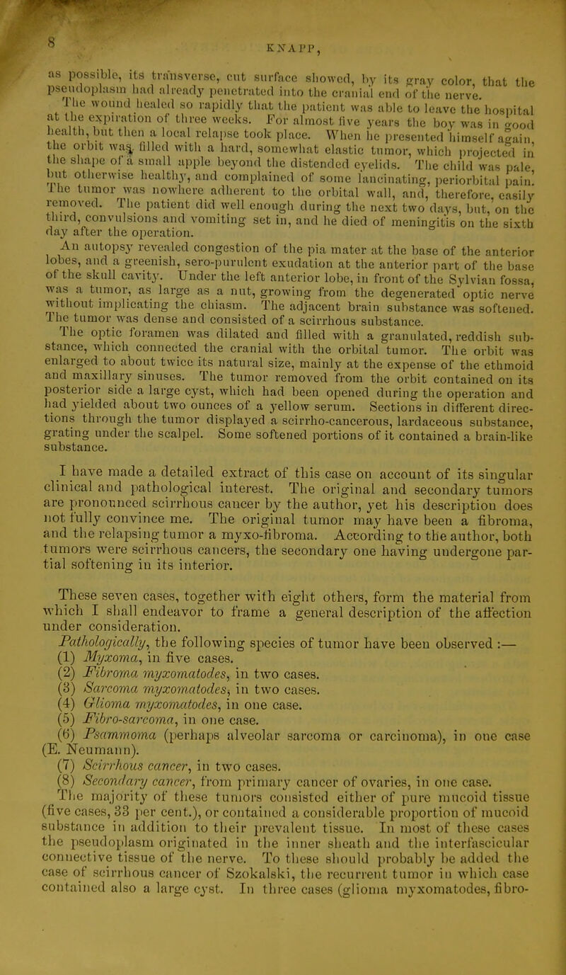as possible, its transverse, cut surface showed, by its gray color, tiiat the psemlophism bad already penetrated into the cranial end of the nervL I he wound healed so rapidly that the patient was able to leave the hospital at the expiration of three weeks. For almost live years the boy was in c^ood health but then a local relapse took place. When iie presented himself aLin the orbit wa^, tilled witli a hard, somewiiat elastic tumor, which projected in the shape of a small apple beyond the distended eyelids. The child was pale but otherwise healthy, and complained of some lancinating, periorbital pain' Ihe tumor was nowhere adherent to the orbital wall, and, therefore, easily removed. The patient did well enough during the next two days, but, on the tiiird, convulsions and vomiting set in, and he died of meningitis on the sixth day after the operation. An autopsy revealed congestion of the pia mater at the base of the anterior lobes, and a greenish, sero-purulent exudation at the anterior part of the base of the skull cavity. Under the left anterior lobe, in front of the Sylvian fossa, was a tumor, as large as a nut, growing from the degenerated optic nerve without implicating the chiasm. The adjacent brain substance was softened. The tumor was dense and consisted of a scirrhous substance. The optic foramen was dilated and filled with a granulated, reddish sub- stance, which connected the cranial with the orbital tumor. The orbit was enlarged to about twice its natural size, mainly at the expense of the ethmoid and maxillary sinuses. The tumor removed from the orbit contained on its posterior side a large cyst, which had been opened during the operation and had yielded about two ounces of a yellow serum. Sections in different direc- tions through the tumor displayed a scirrho-cancerous, lardaceous substance, grating under the scalpel. Some softened portions of it contained a brain-like substance. I have made a detailed extract of this case on account of its singular clinical and pathological interest. The original and secondary tumors are prononnced scirrhous cancer by the author, yet his description does not fully convince me. The original tumor may have been a fibroma, and the relapsing tumor a myxo-fibroma. According to the author, both tumors were scirrhous cancers, the secondary one having undergone par- tial softening in its interior. These seven cases, together with eight others, form the material from which I shall endeavor to frame a general description of the affection under consideration. Pathologically^ the following species of tumor have been observed :— (1) Myxoma^ in five cases. (2) Fibroma myxomatodes, in two cases. (3) Sai-covia myxornatodesi, in two cases. (4) Glioma myxomatodes, in one case. (5) Fibrosarcoma, in one case. (6) Psammoma (perhaps alveolar sarcoma or carcinoma), in one case (E. Neumann). (7) Scirrhous cancer, in two cases. (8) Secondary cancer, from primary cancer of ovaries, in one case. The majority of these tumors consisted either of pure mucoid tissue (five cases, 33 per cent.), or contained a considerable proportion of mucoid substance in addition to their prevalent tissue. In most of these cases the pseudoplasm originated in the inner sheath and the interfascicular connective tissue of the nerve. To these should probably be added the case of scirrhous cancer of Szokalski, the recurrent tumor in which case contained also a large cyst. In three cases (glioma myxomatodes, fibro-