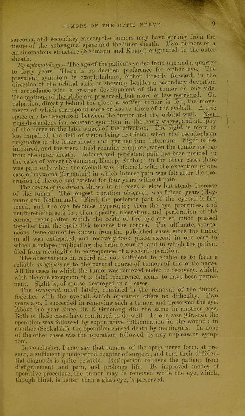 •^1 TUMORS OF THE OPTIC NERVE. 9 sarcoma, and secondary cancer) the tumors may have sprung from the tissue of the subvaginal space and the inner sheath. Two tumors ot a carcinomatous structure (Neumann and Knapp) originated in the outer sheath. • . . ^ , . Symptoinatology.—The age of the patients varied from one and a quarter to forty years. There is no decided preference for either eye. ihe prevalent symptom is exophthalmos, either directly forward, in the direction of the orbital axis, or showing besides a secondary deviation in accordance with a greater development of the tumor on one side. The niptions of the globe are preserved.,Jut inore or je^ssj^estnciecl. On palpation, directly behind the globe a softlsh fifmorls felt, the move- ments of which correspond more or less to those of the eyeball. A free space can be recognized between the.tumor and the orbital wall. ISTeu^ dtjsjjescendens is a constant symptom in the early 8tages,^and atrophy oflhenerve ilTtFe'Tater stages of tire aftectibn. The sight is more or less impaired, the field of vision being restricted when the pseudoplasra originates in the inner sheath and perineurium internum. Sight is less impaired, and the visual field remains complete, when the tumor springs from the outer sheath. Intense and persistent pain has been noticed in the cases of cancer (Neumann, Knapp, Krohn); in the other cases there Avas pain only when the eyeball was inflamed, with the exception of one case of myxoma (Gruening) in which intense pain was felt after the pro- trusion of the eye had existed for four years without pain. The course of the disease shows in all cases a slow but steady increase of the tumor. The longest duration observed was fifteen years (Key- mann and Rothmund). First, the posterior part of the eyeball is flat- tened, and the eye becomes hyperopic; then the eye protrudes, and neuro-retinitis sets in ; then opacity, ulceration, and perforation of the cornea occur; after which the coats of the eye are so much pressed together that the optic disk touches the cornea. The ultimate, sponta- neous issue cannot be known from the published cases, since the tumor in all was extirpated, and recovery took place, except in one case in which a relapse implicating the brain occurred, and in which the patient died from meningitis in consequence of a second operation. The observations on record are not sufficient to enable us to form a reliable ■prognosis as to the natural course of tumors of the optic nerve. All the cases in which the tumor was removed ended in recovery, which, with the one exception of a fatal recurrence, seems to have been perma- nent. Sight is, of course, destroyed in all cases. The treatment, until lately, consisted in the removal of the tumor, together with the eyeball, which operation offers no difliculty. Two years ago, I succeeded in removing such a tumor, and preserved the eye. About one year since, Dr. E. Gruening did the same in another case. Both of these cases have continued to do well. In one case (Graefe), the operation was followed by suppurative inflammation in the wound ; in another (Szokalski), the operation caused death by meningitis. In none of the other cases was the operation followed by any unpleasant symp- tom. In conclusion, I may say that tumors of the optic nerve form, at pre- sent, a sufficiently understood chapter of surgery, and that their diti:eren- tial diagnosis is quite possible. Extirpation relieves the patient from disfigurement and pain, and prolongs life. By improved modes of operative procedure, the tumor may be removed while the eye, which, though blind, is better than a glass eye, is preserved.