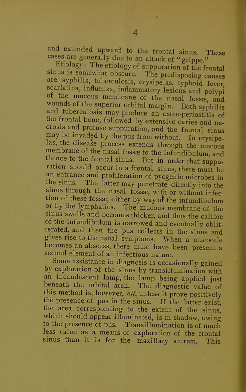 and extended upward to the frontal sinus. These cases are generally due to an attack of grippe  _ Etiology: The etiology of suppuration of the frontal sinus is somewhat obscure. The predisposing causes are syphilis, tuberculosis, erysipelas, typhoid fever scarlatina, influenza, inflammatory lesions and polypi of the mucous membrane of the nasal fossa?, and wounds of the superior orbital margin. Both syphilis and tuberculosis may produce an osteo-periostitis of the frontal bone, followed by extensive caries and ne- crosis and profuse suppuration, and the frontal sinus may be invaded by the pus from without. In erysipe- las, the disease process extends through the mucous membrane of the nasal fossae to the infundibulum, and thence to the frontal sinus. But in order that suppu- ration should occur in a frontal sinus, there must be an entrance and proliferation of pyogenic microbes in the sinus. The latter may penetrate directly into the sinus through the nasal fossae, with or without infec- tion of these fossaa, either by way or* the infundibulum or by the lymphatics. The mucous membrane of the smus swells and becomes thicker, and thus the calibre of the infundibulum is narrowed and eventually obli- terated, and then the pus collects in the sinus and gives rise to the usual symptoms. When a mucocele becomes an abscess, there must have been present a second element of an infectious nature. Some assistance in diagnosis is occasionally gained by exploration of the sinus by transillumination with an incandescent lamp, the lamp being applied just beneath the orbital arch. The diagnostic value of this method is, however, nil, unless it prove positively the presence of pus in the sinus. If the latter exist, the area corresponding to the extent of the sinus, which should appear illuminated, is in shadow, owing to the presence of pus. Transillumination is of much less value as a means of exploration of the frontal sinus than it is for the maxillary antrum. This
