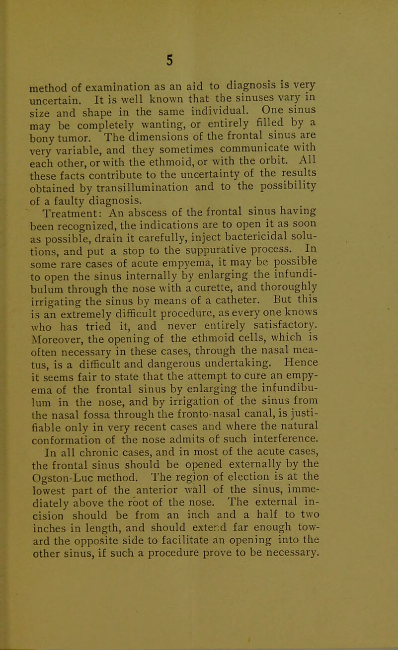 method of examination as an aid to diagnosis is very uncertain. It is well known that the sinuses vary in size and shape in the same individual. One sinus may be completely wanting, or entirely rilled by a bony tumor. The dimensions of the frontal sinus are very variable, and they sometimes communicate with each other, or with the ethmoid, or with the orbit. All these facts contribute to the uncertainty of the results obtained by transillumination and to the possibility of a faulty diagnosis. Treatment: An abscess of the frontal sinus having been recognized, the indications are to open it as soon as possible, drain it carefully, inject bactericidal solu- tions, and put a stop to the suppurative process. _ In some rare cases of acute empyema, it may be possible to open the sinus internally by enlarging the infundi- bulum through the nose with a curette, and thoroughly irrigating the sinus by means of a catheter. But this is an extremely difficult procedure, as every one knows who has tried it, and never entirely satisfactory. Moreover, the opening of the ethmoid cells, which is often necessary in these cases, through the nasal mea- tus, is a difficult and dangerous undertaking. Hence it seems fair to state that the attempt to cure an empy- ema of the frontal sinus by enlarging the infundibu- lum in the nose, and by irrigation of the sinus from the nasal fossa through the fronto-nasal canal, is justi- fiable only in very recent cases and where the natural conformation of the nose admits of such interference. In all chronic cases, and in most of the acute cases, the frontal sinus should be opened externally by the Ogston-Luc method. The region of election is at the lowest part of the anterior wall of the sinus, imme- diately above the root of the nose. The external in- cision should be from an inch and a half to two inches in length, and should extend far enough tow- ard the opposite side to facilitate an opening into the other sinus, if such a procedure prove to be necessary.