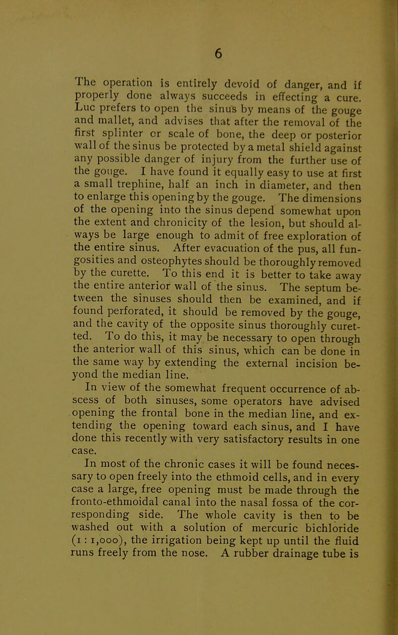 The operation is entirely devoid of danger, and if properly done always succeeds in effecting a cure. Luc prefers to open the sinus by means of the gouge and mallet, and advises that after the removal of the first splinter or scale of bone, the deep or posterior wall of the sinus be protected by a metal shield against any possible danger of injury from the further use of the gouge. I have found it equally easy to use at first a small trephine, half an inch in diameter, and then to enlarge this opening by the gouge. The dimensions of the opening into the sinus depend somewhat upon the extent and chronicity of the lesion, but should al- ways be large enough to admit of free exploration of the entire sinus. After evacuation of the pus, all fun- gosities and osteophytes should be thoroughly removed by the curette. To this end it is better to take away the entire anterior wall of the sinus. The septum be- tween the sinuses should then be examined, and if found perforated, it should be removed by the gouge, and the cavity of the opposite sinus thoroughly curet- ted. To do this, it may be necessary to open through the anterior wall of this sinus, which can be done in the same way by extending the external incision be- yond the median line. In view of the somewhat frequent occurrence of ab- scess of both sinuses, some operators have advised opening the frontal bone in the median line, and ex- tending the opening toward each sinus, and I have done this recently with very satisfactory results in one case. In most of the chronic cases it will be found neces- sary to open freely into the ethmoid cells, and in every case a large, free opening must be made through the fronto-ethmoidal canal into the nasal fossa of the cor- responding side. The whole cavity is then to be washed out with a solution of mercuric bichloride (i: 1,000), the irrigation being kept up until the fluid runs freely from the nose. A rubber drainage tube is