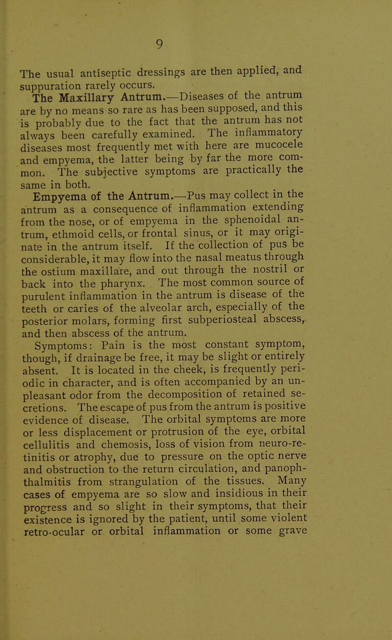 The usual antiseptic dressings are then applied, and suppuration rarely occurs. The Maxillary Antrum.—Diseases of the antrum are by no means so rare as has been supposed, and this is probably due to the fact that the antrum has not always been carefully examined. The inflammatory diseases most frequently met with here are mucocele and empyema, the latter being by far the more com- mon. The subjective symptoms are practically the same in both. Empyema of the Antrum.—Pus may collect in the antrum as a consequence of inflammation extending from the nose, or of empyema in the sphenoidal an- trum, ethmoid cells, or frontal sinus, or it may origi- nate in the antrum itself. If the collection of pus be considerable, it may flow into the nasal meatus through the ostium maxillare, and out through the nostril or back into the pharynx. The most common source of purulent inflammation in the antrum is disease of the teeth or caries of the alveolar arch, especially of the posterior molars, forming first subperiosteal abscess,, and then abscess of the antrum. Symptoms: Pain is the most constant symptom, though, if drainage be free, it may be slight or entirely absent. It is located in the cheek, is frequently peri- odic in character, and is often accompanied by an un- pleasant odor from the decomposition of retained se- cretions. The escape of pus from the antrum is positive evidence of disease. The orbital symptoms are more or less displacement or protrusion of the eye, orbital cellulitis and chemosis, loss of vision from neuro-re- tinitis or atrophy, due to pressure on the optic nerve and obstruction to the return circulation, and panoph- thalmitis from strangulation of the tissues. Many cases of empyema are so slow and insidious in their progress and so slight in their symptoms, that their existence is ignored by the patient, until some violent retro-ocular or orbital inflammation or some grave