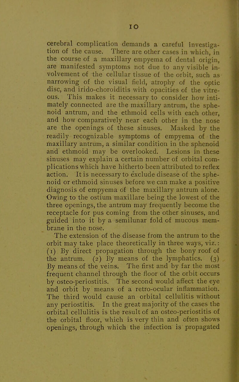 IO cerebral complication demands a careful investiga- tion of the cause. There are other cases in which, in the course of a maxillary empyema of dental origin, are manifested symptoms not due to any visible in- volvement of the cellular tissue of the orbit, such as narrowing of the visual field, atrophy of the optic disc, and irido-choroiditis with opacities of the vitre- ous. This makes it necessary to consider how inti- mately connected are the maxillary antrum, the sphe- noid antrum, and the ethmoid cells with each other, and how comparatively near each other in the nose are the openings of these sinuses. Masked by the readily recognizable symptoms of empyema of the maxillary antrum, a similar condition in the sphenoid and ethmoid may be overlooked. Lesions in these sinuses may explain a certain number of orbital com- plications which have hitherto been attributed to reflex action. It is necessary to exclude disease of the sphe- noid or ethmoid sinuses before we can make a positive diagnosis of empyema of the maxillary antrum alone. Owing to the ostium maxillare being the lowest of the three openings, the antrum may frequently become the receptacle for pus coming from the other sinuses, and guided into it by a semilunar fold of mucous mem- brane in the nose. The extension of the disease from the antrum to the orbit may take place theoretically in three ways, viz.: (i) By direct propagation through the bony roof of the antrum. (2) By means of the lymphatics. (3) By means of the veins. The first and by far the most frequent channel through the floor of the orbit occurs by osteo-periostitis. The second would affect the eye and orbit by means of a retro-ocular inflammation. The third would cause an orbital cellulitis without any periostitis. In the great majority of the cases the orbital cellulitis is the result of an osteo-periostitis of the orbital floor, which is very thin and often shows openings, through which the infection is propagated