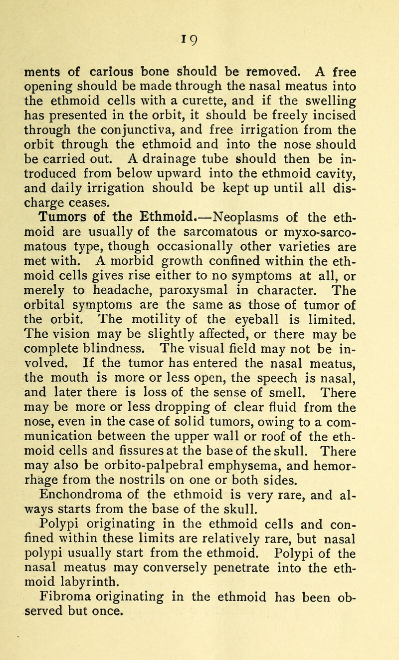ments of carious bone should be removed. A free opening should be made through the nasal meatus into the ethmoid cells with a curette, and if the swelling has presented in the orbit, it should be freely incised through the conjunctiva, and free irrigation from the orbit through the ethmoid and into the nose should be carried out. A drainage tube should then be in- troduced from below upward into the ethmoid cavity, and daily irrigation should be kept up until all dis- charge ceases. Tumors of the Ethmoid.—Neoplasms of the eth- moid are usually of the sarcomatous or myxo-sarco- matous type, though occasionally other varieties are met with. A morbid growth confined within the eth- moid cells gives rise either to no symptoms at all, or merely to headache, paroxysmal in character. The orbital symptoms are the same as those of tumor of the orbit. The motility of the eyeball is limited. The vision may be slightly affected, or there may be complete blindness. The visual field may not be in- volved. If the tumor has entered the nasal meatus, the mouth is more or less open, the speech is nasal, and later there is loss of the sense of smell. There may be more or less dropping of clear fluid from the nose, even in the case of solid tumors, owing to a com- munication between the upper wall or roof of the eth- moid cells and fissures at the base of the skull. There may also be orbito-palpebral emphysema, and hemor- rhage from the nostrils on one or both sides. Enehondroma of the ethmoid is very rare, and al- ways starts from the base of the skull. Polypi originating in the ethmoid cells and con- fined within these limits are relatively rare, but nasal polypi usually start from the ethmoid. Polypi of the nasal meatus may conversely penetrate into the eth- moid labyrinth. Fibroma originating in the ethmoid has been ob- served but once.
