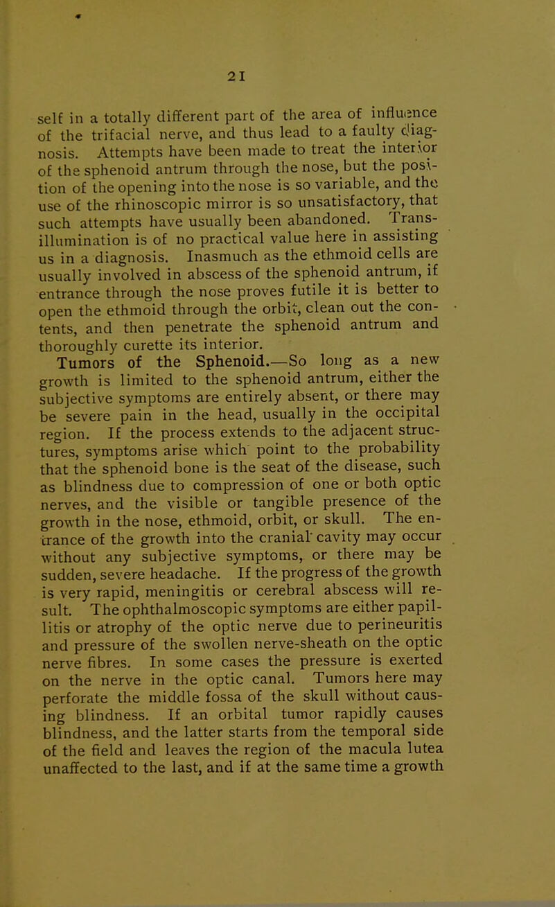 self in a totally different part of the area of influence of the trifacial nerve, and thus lead to a faulty diag- nosis. Attempts have been made to treat the interior of the sphenoid antrum through the nose, but the posi- tion of the opening into the nose is so variable, and the use of the rhinoscopic mirror is so unsatisfactory, that such attempts have usually been abandoned. Trans- illumination is of no practical value here in assisting us in a diagnosis. Inasmuch as the ethmoid cells are usually involved in abscess of the sphenoid antrum, if entrance through the nose proves futile it is better to open the ethmoid through the orbit, clean out the con- tents, and then penetrate the sphenoid antrum and thoroughly curette its interior. Tumors of the Sphenoid.—So long as a new growth is limited to the sphenoid antrum, either the subjective symptoms are entirely absent, or there may be severe pain in the head, usually in the occipital region. If the process extends to the adjacent struc- tures, symptoms arise which point to the probability that the sphenoid bone is the seat of the disease, such as blindness due to compression of one or both optic nerves, and the visible or tangible presence of the growth in the nose, ethmoid, orbit, or skull. The en- trance of the growth into the cranial' cavity may occur without any subjective symptoms, or there may be sudden, severe headache. If the progress of the growth is very rapid, meningitis or cerebral abscess will re- sult. The ophthalmoscopic symptoms are either papil- litis or atrophy of the optic nerve due to perineuritis and pressure of the swollen nerve-sheath on the optic nerve fibres. In some cases the pressure is exerted on the nerve in the optic canal. Tumors here may perforate the middle fossa of the skull without caus- ing blindness. If an orbital tumor rapidly causes blindness, and the latter starts from the temporal side of the field and leaves the region of the macula lutea unaffected to the last, and if at the same time a growth