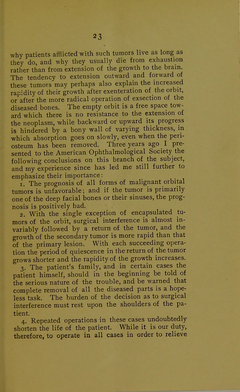 why patients afflicted with such tumors live as long as they do, and why they usually die from exhaustion rather than from extension of the growth to the brain. The tendency to extension outward and forward of these tumors may perhaps also explain the increased rapidity of their growth after exenteration of the orbit, or after the more radical operation of exsection of the diseased bones. The empty orbit is a free space tow- ard which there is no resistance to the extension of the neoplasm, while backward or upward its progress is hindered by a bony wall of varying thickness, in which absorption goes on slowly, even when the peri- osteum has been removed. Three years ago I pre- sented to the American Ophthalmological Society the following conclusions on this branch of the subject, and my experience since has led me still further to emphasize their importance: 1. The prognosis of all forms of malignant orbital tumors is unfavorable; and if the tumor is primarily one of the deep facial bones or their sinuses, the prog- nosis is positively bad. 2. With the single exception of encapsulated tu- mors of the orbit, surgical interference is almost in- variably followed by a return of the tumor, and the growth of the secondary tumor is more rapid than that of the primary lesion. With each succeeding opera- tion the period of quiescence in the return of the tumor grows shorter and the rapidity of the growth increases. 3. The patient's family, and in certain cases the patient himself, should in the beginning be told of the serious nature of the trouble, and be warned that complete removal of all the diseased parts is a hope- less task. The burden of the decision as to surgical interference must rest upon the shoulders of the pa- tient. 4. Repeated operations in these cases undoubtedly shorten the life of the patient. While it is our duty, therefore, to operate in all cases in order to relieve