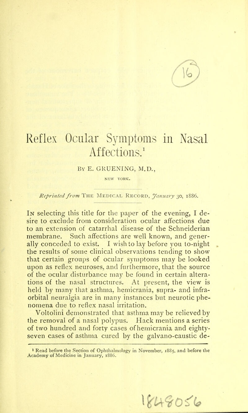 Reflex Ocular Symptoms in Nasal Affections.1 By E. GRUENING, M.D., N EW YORK. Reprinted from The Medical Record, January 30, 1886. In selecting this title for the paper of the evening, I de- sire to exclude from consideration ocular affections due to an extension of catarrhal disease of the Schneiderian membrane. Such affections are well known, and gener- ally conceded to exist. I wish to lay before you to-night the results of some clinical observations tending to show that certain groups of ocular symptoms may be looked upon as reflex neuroses, and furthermore, that the source of the ocular disturbance may be found in certain altera- tions of the nasal structures. At present, the view is held by many that asthma, hemicrania, supra- and infra- orbital neuralgia are in many instances but neurotic phe- nomena due to reflex nasal irritation. Voltolini demonstrated that asthma may be relieved by the removal of a nasal polypus. Hack mentions a series of two hundred and forty cases of hemicrania and eighty- seven cases of asthma cured by the galvano-caustic de- 1 Read before the Section of Ophthalmology in November, 1885. and before the Academy of Medicine in January, 1886.