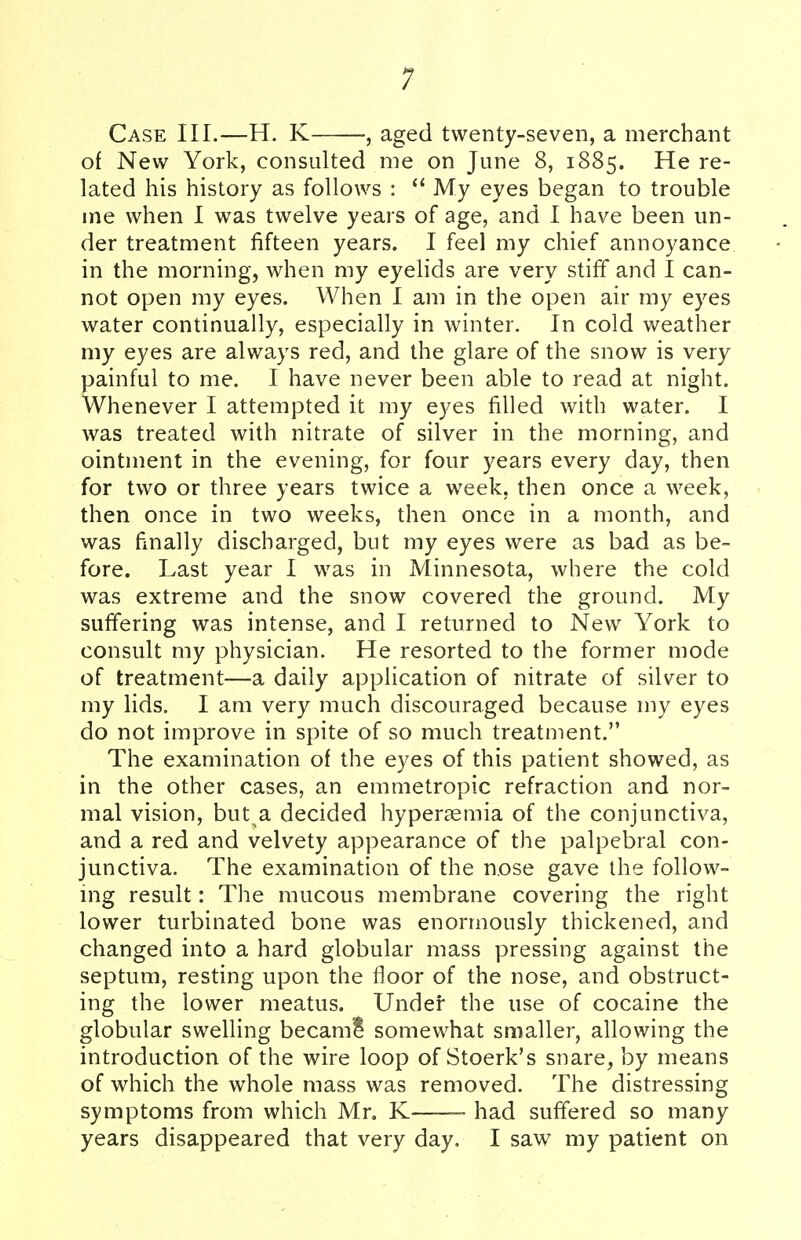 Case III.—H. K , aged twenty-seven, a merchant of New York, consulted me on June 8, 1885. He re- lated his history as follows :  My eyes began to trouble me when I was twelve years of age, and I have been un- der treatment fifteen years. I feel my chief annoyance in the morning, when my eyelids are very stiff and I can- not open my eyes. When I am in the open air my eyes water continually, especially in winter. In cold weather my eyes are always red, and the glare of the snow is very painful to me. I have never been able to read at night. Whenever I attempted it my eyes filled with water. I was treated with nitrate of silver in the morning, and ointment in the evening, for four years every day, then for two or three years twice a week, then once a week, then once in two weeks, then once in a month, and was finally discharged, but my eyes were as bad as be- fore. Last year I was in Minnesota, where the cold was extreme and the snow covered the ground. My suffering was intense, and I returned to New York to consult my physician. He resorted to the former mode of treatment—a daily application of nitrate of silver to my lids. I am very much discouraged because my eyes do not improve in spite of so much treatment. The examination of the eyes of this patient showed, as in the other cases, an emmetropic refraction and nor- mal vision, but a decided hyperemia of the conjunctiva, and a red and velvety appearance of the palpebral con- junctiva. The examination of the nose gave the follow- ing result: The mucous membrane covering the right lower turbinated bone was enormously thickened, and changed into a hard globular mass pressing against the septum, resting upon the floor of the nose, and obstruct- ing the lower meatus. Under the use of cocaine the globular swelling became* somewhat smaller, allowing the introduction of the wire loop of Stoerk's snare, by means of which the whole mass was removed. The distressing symptoms from which Mr. K had suffered so many years disappeared that very day. I saw my patient on