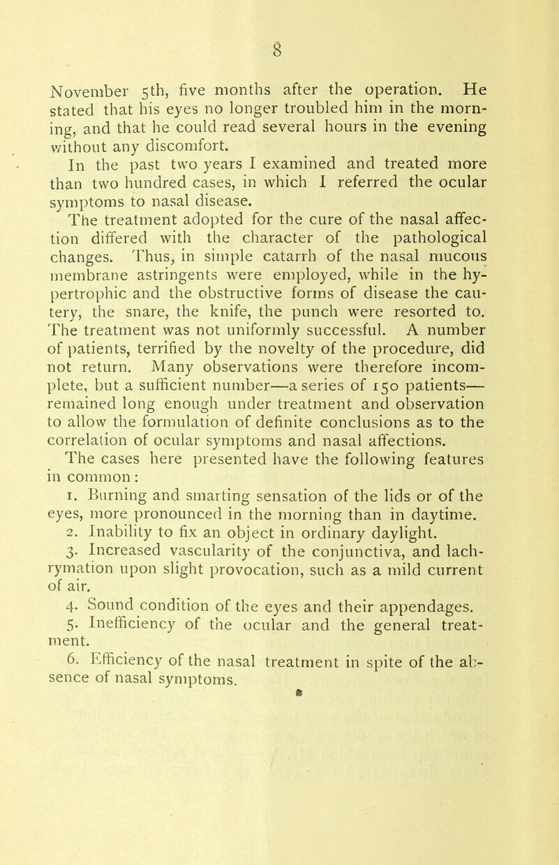 November 5th, five months after the operation. He stated that his eyes no longer troubled him in the morn- ing, and that he could read several hours in the evening without any discomfort. In the past two years I examined and treated more than two hundred cases, in which I referred the ocular symptoms to nasal disease. The treatment adopted for the cure of the nasal affec- tion differed with the character of the pathological changes. Thus, in simple catarrh of the nasal mucous membrane astringents were employed, while in the hy- pertrophic and the obstructive forms of disease the cau- tery, the snare, the knife, the punch were resorted to. The treatment was not uniformly successful. A number of patients, terrified by the novelty of the procedure, did not return. Many observations were therefore incom- plete, but a sufficient number—a series of 150 patients— remained long enough under treatment and observation to allow the formulation of definite conclusions as to the correlation of ocular symptoms and nasal affections. The cases here presented have the following features in common: 1. Burning and smarting sensation of the lids or of the eyes, more pronounced in the morning than in daytime. 2. Inability to fix an object in ordinary daylight. 3. Increased vascularity of the conjunctiva, and lach- rymation upon slight provocation, such as a mild current of air. 4. Sound condition of the eyes and their appendages. 5. Inefficiency of the ocular and the general treat- ment. 6. Efficiency of the nasal treatment in spite of the ab- sence of nasal symptoms.