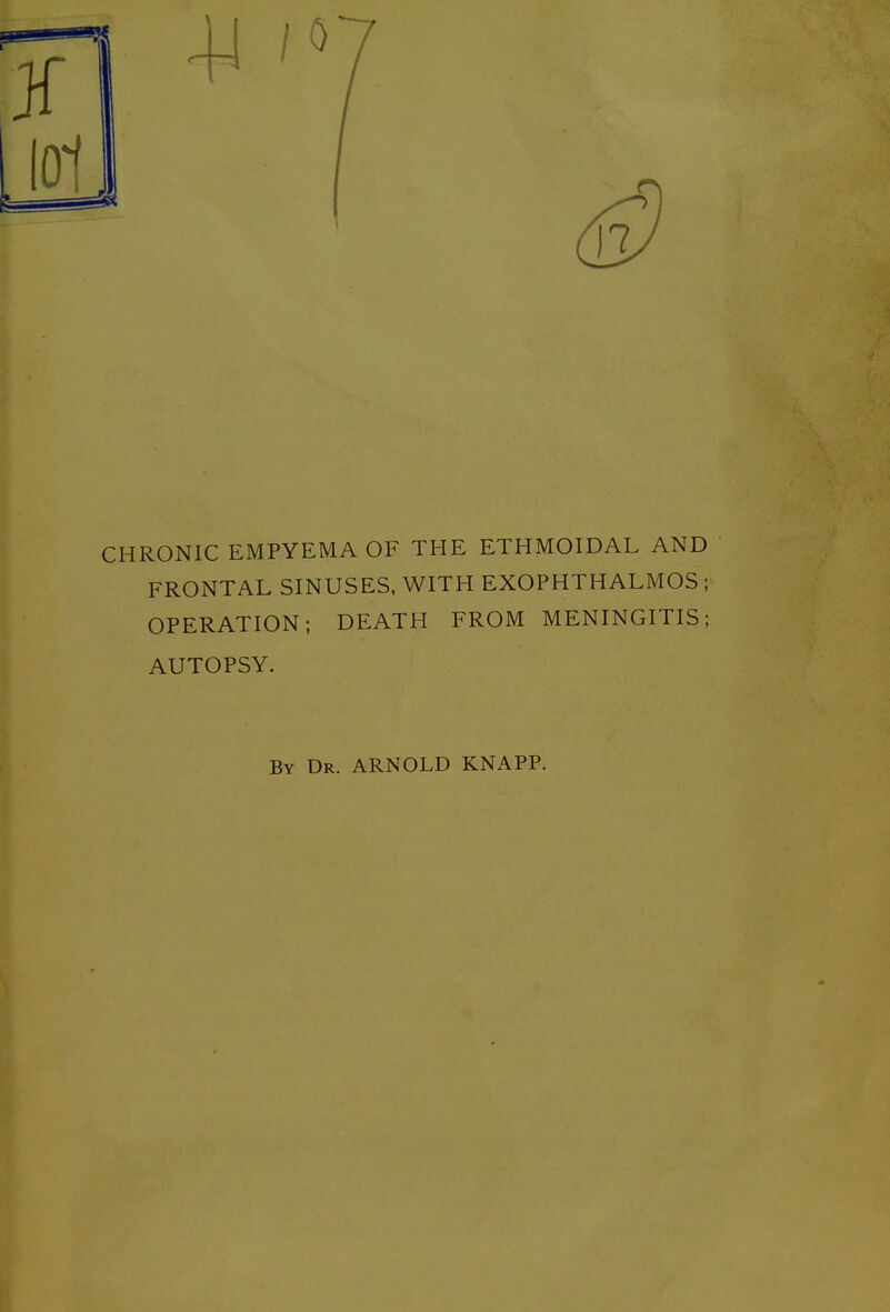 CHRONIC EMPYEMA OF THE ETHMOIDAL AND FRONTAL SINUSES, WITH EXOPHTHALMOS; OPERATION; DEATH FROM MENINGITIS; AUTOPSY. By Dr. ARNOLD KNAPP.