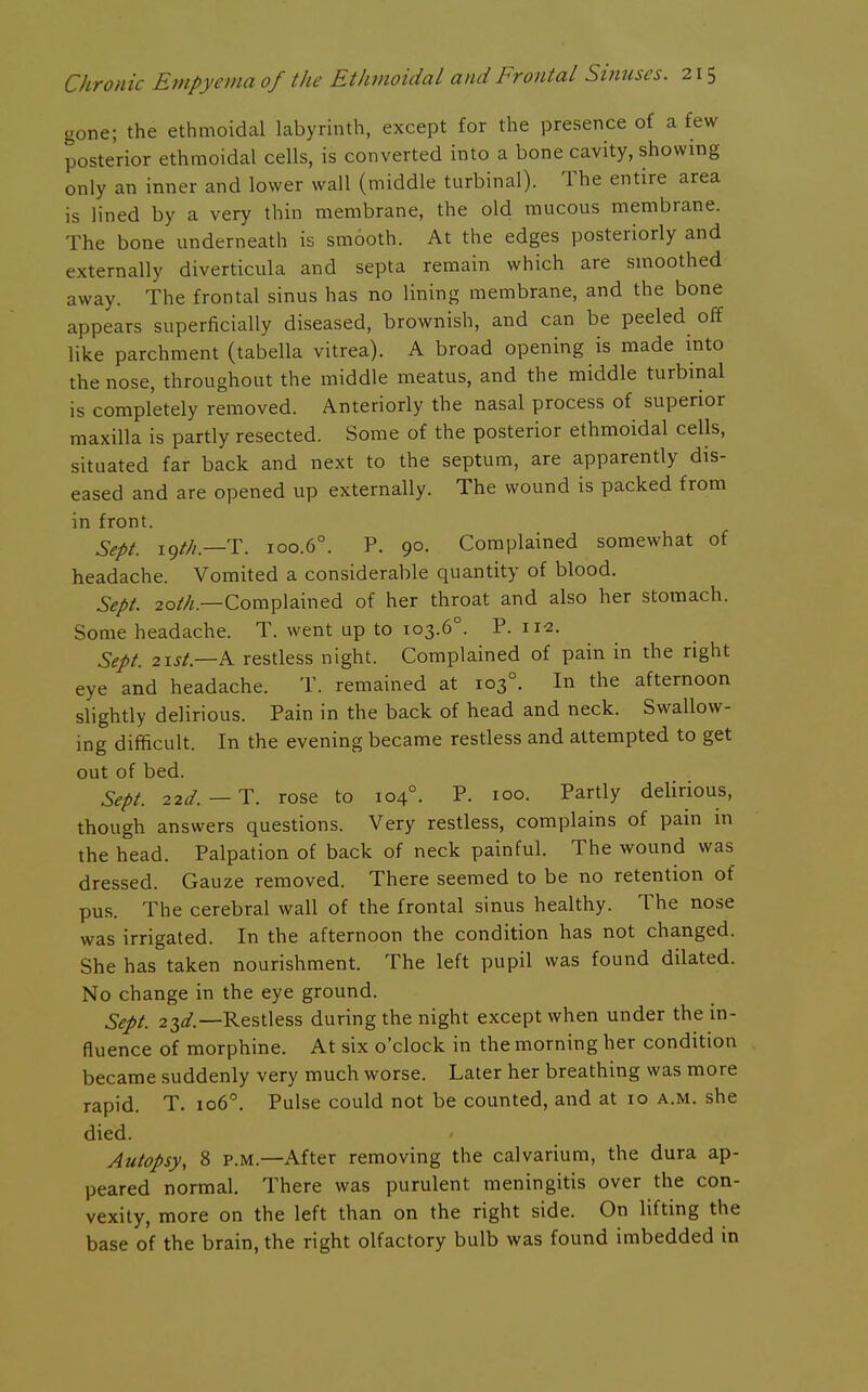 gone; the ethmoidal labyrinth, except for the presence of a few posterior ethmoidal cells, is converted into a bone cavity, showing only an inner and lower wall (middle turbinal). The entire area is lined by a very thin membrane, the old mucous membrane. The bone underneath is smooth. At the edges posteriorly and externally diverticula and septa remain which are smoothed away. The frontal sinus has no lining membrane, and the bone appears superficially diseased, brownish, and can be peeled off like parchment (tabella vitrea). A broad opening is made mto the nose, throughout the middle meatus, and the middle turbinal is completely removed. Anteriorly the nasal process of superior maxilla is partly resected. Some of the posterior ethmoidal cells, situated far back and next to the septum, are apparently dis- eased and are opened up externally. The wound is packed from in front. Sept. 19///.—T. 100.6°. P. 90. Complained somewhat of headache. Vomited a considerable quantity of blood. Sept. 20///.—Complained of her throat and also her stomach. Some headache. T. went up to 103.6°. P. 112. Sept. 2ist.—A. restless night. Complained of pain in the right eye and headache. T. remained at 103°. In the afternoon slightly delirious. Pain in the back of head and neck. Swallow- ing difficult. In the evening became restless and attempted to get out of bed. Sept. 22d. — T. rose to 104°. P- loo- Partly delirious, though answers questions. Very restless, complains of pain in the head. Palpation of back of neck painful. The wound was dressed. Gauze removed. There seemed to be no retention of pus. The cerebral wall of the frontal sinus healthy. The nose was irrigated. In the afternoon the condition has not changed. She has taken nourishment. The left pupil was found dilated. No change in the eye ground. Sept. 23^/.—Restless during the night except when under the in- fluence of morphine. At six o'clock in the morning her condition became suddenly very much worse. Later her breathing was more rapid. T. 106°. Pulse could not be counted, and at 10 a.m. she died. Autopsy, 8 P.M.—After removing the calvarium, the dura ap- peared normal. There was purulent meningitis over the con- vexity, more on the left than on the right side. On lifting the base of the brain, the right olfactory bulb was found imbedded in