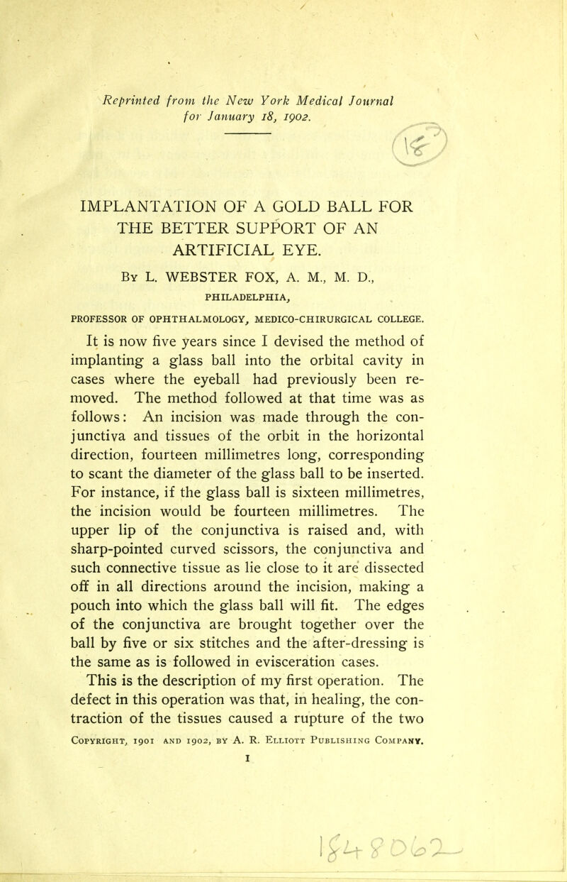 Reprinted from the New York Medical Journal IMPLANTATION OF A GOLD BALL FOR THE BETTER SUPPORT OF AN ARTIFICIAL EYE. By L. WEBSTER FOX, A. M, M. D., PROFESSOR OF OPHTHALMOLOGY, MEDICO-CHIRURGICAL COLLEGE. It is now five years since I devised the method of implanting a glass ball into the orbital cavity in cases where the eyeball had previously been re- moved. The method followed at that time was as follows: An incision was made through the con- junctiva and tissues of the orbit in the horizontal direction, fourteen millimetres long, corresponding to scant the diameter of the glass ball to be inserted. For instance, if the glass ball is sixteen millimetres, the incision would be fourteen millimetres. The upper lip of the conjunctiva is raised and, with sharp-pointed curved scissors, the conjunctiva and such connective tissue as lie close to it are dissected off in all directions around the incision, making a pouch into which the glass ball will fit. The edges of the conjunctiva are brought together over the ball by five or six stitches and the after-dressing is the same as is followed in evisceration cases. This is the description of my first operation. The defect in this operation was that, in healing, the con- traction of the tissues caused a rupture of the two Copyright, 1901 and 1902, by A. R. Elliott Publishing Company. for January 18, 1902. PHILADELPHIA,