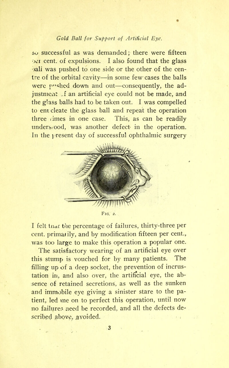 « Gold Ball for Support of Artificial Eye. so successful as was demanded; there were fifteen 001 cent, of expulsions. I also found that the glass oall was pushed to one side or the other of the cen- tre of the orbital cavity—in some few cases the balls were pushed down and out—consequently, the ad- justment .fan artificial eye could not be made, and the glass balls had to be taken out. I was compelled to enucleate the glass ball and repeat the operation three times in one case. This, as can be readily undersiood, was another defect- in the operation. In the present day of successful ophthalmic surgery Fig. 2. I felt tiidf the percentage of failures, thirty-three per cent, priman ily, and by modification fifteen per cent., was too large to make this operation a popular one. The satisfactory wearing of an artificial eye over this stump is vouched for by many patients. The filling up of a deep socket, the prevention of incrus- tation in, and also over, the artificial eye, the ab- sence of retained secretions, as well as the sunken and immobile eye giving a sinister stare to the pa- tient, led me on to perfect this operation, until now no failure? need be recorded, and all the defects de- scribed above, avoided. > •