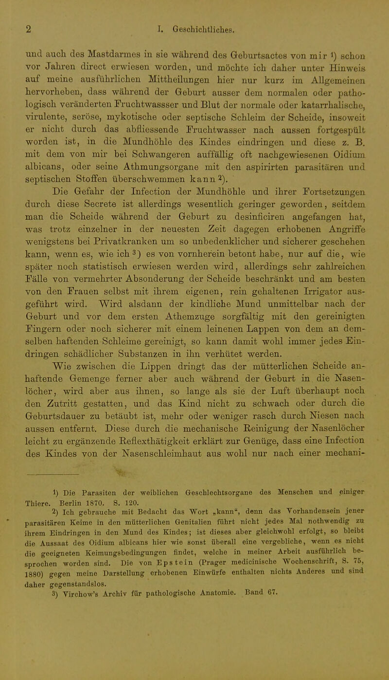 und auch, des Mastdarmes in sie während des Geburtsactes von mir J) schon vor Jahren direct erwiesen worden, und möchte ich daher unter Hinweis auf meine ausführlichen Mittheilungen hier nur kurz im Allgemeinen hervorheben, dass während der Geburt ausser dem normalen oder patho- logisch veränderten Fruchtwassser und Blut der normale oder katarrhalische, virulente, seröse, mykotische oder septische Schleim der Scheide, insoweit er nicht durch das abfüessende Fruchtwasser nach aussen fortgespült worden ist, in die Mundhöhle des Kindes eindringen und diese z. B. mit dem von mir bei Schwangeren auffällig oft nachgewiesenen Oidium albicans, oder seine Athmungsorgane mit den aspirirten parasitären und septischen Stoffen überschwemmen kann2). Die Gefahr der Infection der Mundhöhle und ihrer Fortsetzungen durch diese Secrete ist allerdings wesentlich geringer geworden, seitdem man die Scheide während der Geburt zu desinficiren angefangen hat, was trotz einzelner in der neuesten Zeit dagegen erhobenen Angriffe wenigstens bei Privatkranken um so unbedenklicher und sicherer geschehen kann, wenn es, wie ich 3) es von vornherein betont habe, nur auf die, wie später noch statistisch erwiesen werden wird, allerdings sehr zahlreichen Fälle von vermehrter Absonderung der Scheide beschränkt und am besten von den Frauen selbst mit ihrem eigenen, rein gehaltenen Irrigator aus- geführt wird. Wird alsdann der kindliche Mund unmittelbar nach der Geburt und vor dem ersten Athemzuge sorgfältig mit den gereinigten Fingern oder noch sicherer mit einem leinenen Lappen von dem an dem- selben haftenden Schleime gereinigt, so kann damit wohl immer jedes Ein- dringen schädlicher Substanzen in ihn verhütet werden. Wie zwischen die Lippen dringt das der mütterlichen Scheide an- haftende Gemenge ferner aber auch während der Geburt in die Nasen- löcher, wird aber aus ihnen, so lange als sie der Luft überhaupt noch den Zutritt gestatten, und das Kind nicht zu schwach oder durch die Geburtsdauer zu betäubt ist, mehr oder weniger rasch durch Niesen nach aussen entfernt. Diese durch die mechanische Reinigung der Nasenlöcher leicht zu ergänzende RefLexthätigkeit erklärt zur Genüge, dass eine Infection des Kindes von der Nasenschleimhaut aus wohl nur nach einer meckani- 1) Die Parasiten der -weiblichen Geschlechtsorgane des Menschen und einiger Thiere. Berlin 1870. S. 120. 2) Ich gebrauche mit Bedacht das Wort „kann, denn das Vorhandensein jener parasitären Keime in den mütterlichen Genitalien führt nicht jedes Mal nothwendig zu ihrem Eindringen in den Mund des Kindes; ist dieses aber gleichwohl erfolgt, so bleibt die Aussaat des Oidium albicans hier wie sonst überall eine vergebliche, -wenn es nicht die geeigneten Keimungsbedingungen findet, welche in meiner Arbeit ausführlich be- sprochen worden sind. Die von Epstein (Prager medicinische Wochenschrift, S. 75, 1880) gegen meine Darstellung erhobenen Einwürfe enthalten nichts Anderes und sind daher gegenstandslos. 3) Virchow's Archiv für pathologische Anatomie. Band 67.