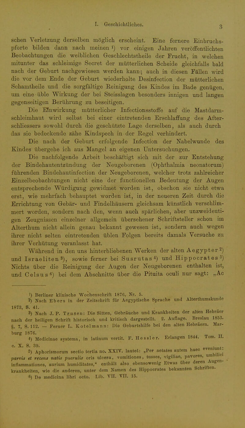 3 sehen Verletzung derselben möglich erscheint. Eine fernere Einbruchs- pforte bilden dann nach meinen *) vor einigen Jahren veröffentlichten Beobachtungen die weiblichen Geschlechtstheile der Frucht, in welchen mitunter das schleimige Secret der mütterlichen Scheide gleichfalls bald nach der Geburt nachgewiesen werden kann; auch in diesen Fällen wird die vor dem Ende der Geburt wiederholte Desinfection der mütterlichen Schamtheile und die sorgfältige Reinigung des Kindes im Bade genügen, um eine üble Wirkung der bei Steisslagen besonders innigen und langen gegenseitigen Berührung zu beseitigen. Die Einwirkung mütterlicher Infectionsstoffe auf die Mastdarm- schleimhaut wird selbst bei einer eintretenden Erschlaffung des After- schliessers sowohl durch die geschützte Lage derselben, als auch durch das sie bedeckende zähe Kindspech in der Regel verhindert. Die nach der Geburt erfolgende Infection der Nabelwunde des Kindes übergehe ich aus Mangel an eigenen Untersuchungen. Die nachfolgende Arbeit beschäftigt sich mit der zur Entstehung der Bindehautentzündung der Neugeborenen (Ophthalmia neonatorum) führenden Bindehautinfection der Neugeborenen, welcher trotz zahlreicher Einzelbeobachtungen nicht eine der functionellen Bedeutung der Augen entsprechende Würdigung gewidmet worden ist, obschon sie nicht etwa erst, wie mehrfach behauptet worden ist, in der neueren Zeit durch die Errichtung von Gebär- und Eindelhäusern gleichsam künstlich verschlim- mert worden, sondern nach den, wenn auch spärlichen, aber unzweideuti- gen Zeugnissen einzelner allgemein übersehener Schriftsteller schon im Alterthum nicht allein genau bekannt gewesen ist, sondern auch wegen ihrer nicht selten eintretenden üblen Folgen bereits damals Versuche zu ihrer Verhütung veranlasst hat. Während in den uns hinterbliebenen Werken der alten Aegypter 2) und Israeliten 3), sowie ferner bei Susrutas4) und Hippocrat es 5) Nichts über die Reinigung der Augen der Neugeborenen enthalten ist, und Celsus6) bei dem Abschnitte über die Pituita oculi nur sagt: „Ac ') Berliner klinische Wochenschrift 1876, Nr. 5. 2) Nach Ebers in der Zeitschrift für Aegyptische Sprache und Alterthumskunde 1873, 8. 41. 3) Nach J. P. Trusen: Die Sitten, Gebräuche und Krankheiten der alten Hebräer nach der heiligen Schrift historisch und kritisch dargestellt. 2. Auflage. Breslau 1853. §. 7, S. 112. — Ferner L. Kotelmann: Die Geburtshilfe bei den alten Hebräern. Mar- burg 187C. 4) Medicinae systema, in latinum vertit. F. Hessler. Erlangen 1844. Tom. II; c. X. S. 39. . .. 5) Aphorismorum Sectio tertia no. XXIV. lautet: „Per aetates autem haeo evcniunt. parrÄs et recens natis puerulis oris ulcera, vomitiones, tusses, vigiliae, pavores, umbi ici inflammationes, aurium humiditates, enthält also ebensowenig Etwas Uber deren Augen- krankheiten, wie die anderen, unter dem Namen des Hippocratos bekannten Sohnften. 6) De medicina libri octo. Lib. VN. VII. 15.