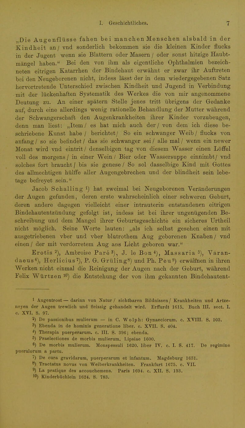 „Die Augenflüsse fahen bei manchen Menschen alsbald in der Kindheit an/ vnd sonderlich bekommen sie die kleinen Kinder flucks in der Jugent wenn sie Blattern oder Masern / oder sonst hitzige Haubt- mängel haben. Bei den von ihm als eigentliche Ophthalmien bezeich- neten eitrigen Katarrhen der Bindehaut erwähnt er zwar ihr Auftreten bei den Neugeborenen nicht, indess lässt der in dem wiedergegebenen Satz hervortretende Unterschied zwischen Kindheit und Jugend in Verbindung mit der lückenhaften Systematik des Werkes die von mir angenommene Deutung zu. An einer spätem Stelle jenes tritt übrigens der Gedanke auf, durch eine allerdings wenig rationelle Behandlung der Mutter während der Schwangerschaft den Augenkrankheiten ihrer Kinder vorzubeugen, denn man liest: „Item/ es hat mich auch der / von dem ich diese be- schriebene Kunst habe / berichtet/ So ein schwanger Weib / flucks von anfang / so sie befindet / das sie schwanger sei / alle mal / wenn ein newer Monat wird vnd eintrit/ denselbigen tag von diesem Wasser einen Löffel voll des morgens / in einer Wein / Bier oder Wassersuppe einnimbt/ vnd solches fort braucht / bis sie genese / So sol dasselbige Kind mit Gottes des allmechtigen hülffe aller Augengebrechen und der blindheit sein lebe- tage befreyet sein. Jacob Schalling *) hat zweimal bei Neugeborenen Veränderungen der Augen gefunden, deren erste wahrscheinlich einer schweren Geburt, deren andere dagegen vielleicht einer intrauterin entstandenen eitrigen Bindehautentzündung gefolgt ist, indess ist bei ihrer ungenügenden Be- schreibung und dem Mangel ihrer Geburtsgeschichte ein sicheres Urtheil nicht möglich. Seine Worte lauten: „als ich selbst gesehen einen mit ausgetriebenen vber und vber blutrothem Aug geborenen Knaben/ vnd einen/ der mit verdorretem Aug ans Licht geboren war. Erotis 2), Ambroise Pare 3), J. leBon4), Massaria 5), Väran- daeus6), Herlicius7), P. G. GrülingS) und Ph. Peu9) erwälfnen in ihren Werken nicht einmal die Reinigung der Augen nach der Geburt, während Felix Würtzen 10) die Entstehung der von ihm gekannten Bindehautent- 1 Augentrost—darinn von Natur / sichtbaren Bildnissen/ Krankheiten und Artze- neyen der Augen trewlich und fleissig gehandelt -wird. Erffurdt 1615. Buch III. sect. I. c. XVI. S. 97. 2) De passionibus mulierum — in C. Wolph: Gynaeciorum. o. XVIII. S. 103. 3) Ebenda in de hominis generatione liber. c. XVII. S. 404. 4) Therapia puerperarum. c. III. S. 396; ebenda. 5) Praelectiones de morbis mulierum. Lipsiae 1600. 6) De morbis mulierum. Monspessuli 1620. liber IV. c. I. S. 417. De regimine puerulorum a partu. ') De cura gravidarum, puerperarum et infantum. Magdeburg 1631. 8) Tractatus novus von Weiberkrankheiten. Frankfurt 1675. c. VII. 9) La pratique des accouchemens. Paris 1694. c. XII. S. 133. 1°) Kinderbüchloin 1624. 8. 783.