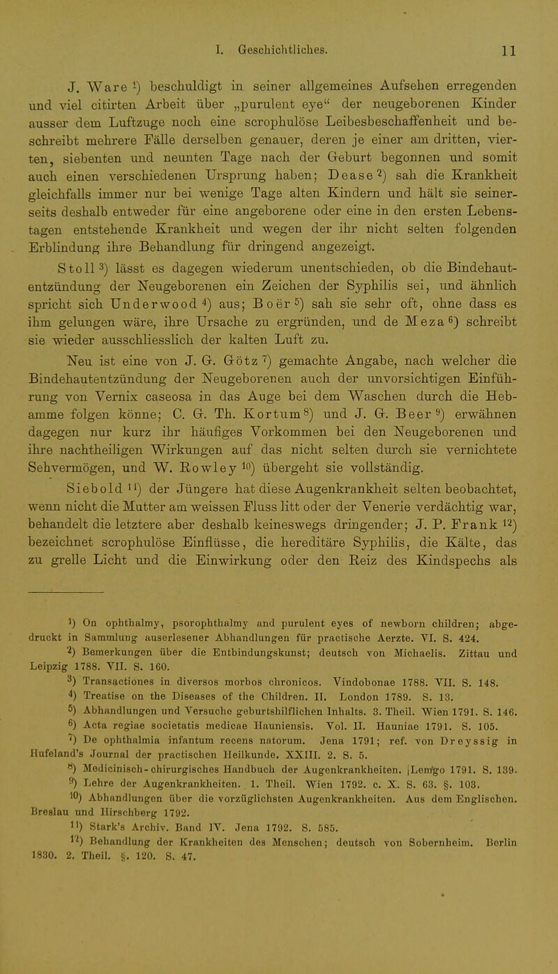 J. Ware J) beschuldigt in seiner allgemeines Aufsehen erregenden und viel citirten Arbeit über „purulent eye der neugeborenen Kinder ausser dem Luftzuge noch eine scrophulöse Leibesbeschaffenheit und be- schreibt mehrere Fälle derselben genauer, deren je einer am dritten, vier- ten, siebenten und neunten Tage nach der Geburt begonnen und somit auch einen verschiedenen Ursprung haben; Dease2) sah die Krankheit gleichfalls immer nur bei wenige Tage alten Kindern und hält sie seiner- seits deshalb entweder für eine angeborene oder eine in den ersten Lebens- tagen entstehende Krankheit und wegen der ihr nicht selten folgenden Erblindung ihre Behandlung für dringend angezeigt. Stoll3) lässt es dagegen wiederum unentschieden, ob die Bindehaut- entzündung der Neugeborenen ein Zeichen der Syphilis sei, und ähnlich spricht sich Underwood4) aus; Boer5) sah sie sehr oft, ohne dass es ihm gelungen wäre, ihre Ursache zu ergründen, und de Meza6) schreibt sie wieder ausschliesslich der kalten Luft zu. Neu ist eine von J. G. Götz 7) gemachte Angabe, nach welcher die Bindehautentzündung der Neugeborenen auch der unvorsichtigen Einfüh- rung von Vernix caseosa in das Auge bei dem Waschen durch die Heb- amme folgen könne; C. G. Th. Kortum8) und J. G. Beer9) erwähnen dagegen nur kurz ihr häufiges Vorkommen bei den Neugeborenen und ihre nachtheiligen Wirkungen auf das nicht selten durch sie vernichtete Sehvermögen, und W. Rowley l0) übergeht sie vollständig. Siebold11) der Jüngere hat diese Augenkrankheit selten beobachtet, wenn nicht die Mutter am weissen Pluss litt oder der Venerie verdächtig war, behandelt die letztere aber deshalb keineswegs dringender; J. P. Frank 12) bezeichnet scrophulöse Einflüsse, die hereditäre Syphilis, die Kälte, das zu grelle Licht und die Einwirkung oder den Reiz des Kindspechs als On ophthalmy, psorophthalmy and purulent eyes of newborn children; abge- druckt in Sammlung auserlesener Abbandlungen für praetische Aerzte. VI. S. 424. '■*) Bemerkungen über die Entbindungskunst; deutsch von Michaelis. Zittau und Leipzig 1788. VII. S. 160. 3) Transactiones in diversos morbos chronicos. Vindobonae 1788. VII. S. 148. 4) Treatise on the Diseases of the Children. II. London 1789. S. 13. 5) Abhandlungen und Versuche geburtshilflichen Inhalts. 3. Theil. Wien 1791. S. 146. 6) Acta regiae societatis medicae Hauniensis. Vol. II. Hauniae 1791. S. 105. ') De Ophthalmia infantum recens natorum. Jena 1791; ref. von Dreyssig in Hufeland's Journal der practischen Heilkunde. XXIII. 2. S. 5. ö) Medicinisch-chirurgisches Handbuch der Augenkrankheiten. jLem'go 1791. S. 139. 9) Lehre der Augenkrankheiten. 1. Theil. Wien 1792. c. X. S. 63. §. 103. Abhandlungen über die vorzüglichsten Augenkrankheiten. Aus dem Englischen. Breslau und Hirschberg 1792. Jl) Stark's Archiv. Band IV. Jena 1792. S. 585. 1'*) Behandlung der Krankheiten des Mensehen; deutsch von Sobernheim. Berlin 1830. 2. Theil. g. 120. S. 47.