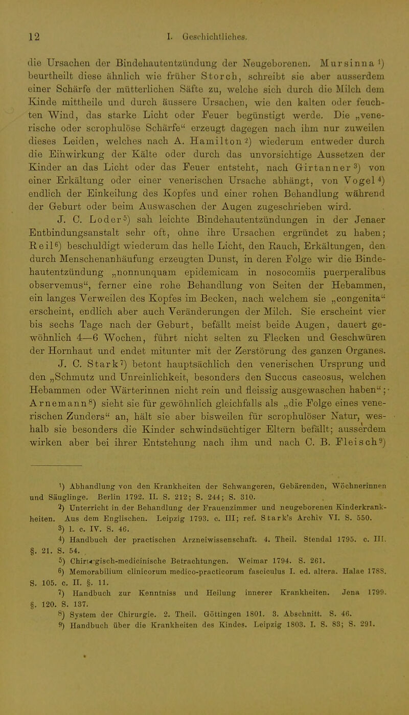 die Ursachen der Bindehautentzündung der Neugeborenen. Mursinna 1) beurtheilt diese ähnlich wie früher Storch, schreibt sie aber ausserdem einer Schärfe der mütterlichen Säfte zu, welche sich durch die Milch dem Kinde mittheile und durch äussere Ursachen, wie den kalten oder feuch- ten Wind, das starke Licht oder Teuer begünstigt werde. Die „vene- rische oder scrophulöse Schärfe erzeugt dagegen nach ihm nur zuweilen dieses Leiden, welches nach A. Hamilton'2) wiederum entweder durch die Einwirkung der Kälte oder durch das unvorsichtige Aussetzen der Kinder an das Licht oder das Feuer entsteht, nach Girtanner3) von einer Erkältung oder einer venerischen Ursache abhängt, von Vogel4) endlich der Einkeihing des Kopfes und einer rohen Behandlung während der Geburt oder beim Auswaschen der Augen zugeschrieben wird. J. C. Loder5) sah leichte Bindehautentzündungen in der Jenaer Entbindungsanstalt sehr oft, ohne ihre Ursachen ergründet zu haben; Reil6) beschuldigt wiederum das helle Licht, den Rauch, Erkältungen, den durch Menschenanhäufung erzeugten Dunst, in deren Folge wir die Binde- hautentzündung „nonnunquam epidemicam in nosocomiis puerperalibus observemus, ferner eine rohe Behandlung von Seiten der Hebammen, ein langes Verweilen des Kopfes im Becken, nach welchem sie „congenita erscheint, endlich aber auch Veränderungen der Milch. Sie erscheint vier bis sechs Tage nach der Geburt, befällt meist beide Augen, dauert ge- wöhnlich 4—6 Wochen, führt nicht selten zu Flecken und Geschwüren der Hornhaut und endet mitunter mit der Zerstörung des ganzen Organes. J. C. Stark7) betont hauptsächlich den venerischen Ursprung und den „Schmutz und Unreinlichkeit, besonders den Succus caseosus, welchen Hebammen oder Wärterinnen nicht rein und fleissig ausgewaschen haben ; Arnemann8) sieht sie für gewöhnlich gleichfalls als „die Folge eines vene- rischen Zunders an, hält sie aber bisweilen für scrophulöser Natur, wes- halb sie besonders die Kinder schwindsüchtiger Eltern befällt; ausserdem wirken aber bei ihrer Entstehung nach ihm und nach C. B. Fleisch9) 1) Abhandlung von den Krankheiten der Schwangeren, Gebärenden, Wöchnerinnen und Säuglinge. Berlin 1792. II. S. 212; S. 244; S. 310. 2) Unterricht in der Behandlung der Frauenzimmer und neugeborenen Kinderkrank- heiten. Aus dem Englischen. Leipzig 1793. c. III; ref. Stark's Archiv VI. S. 550. 3) 1. c. IV. S. 46. 4) Handbuch der practischen Arzneiwissenschnft. 4. Theil. Stendal 1795. c. III. §. 21. S. 54. . 5) Chiru-gisch-medicinische Betrachtungen. Weimar 1794. S. 261. 6) Memorabilium clinicorum medico-practicorum fasciculus I. ed. altera. Halae 1788. 8. 105. c. II. §. 11. 7) Handbuch zur Kenntniss und Heilung innerer Krankheiten. Jena 1799. §. 120. S. 137. 8) System der Chirurgie. 2. Theil. Göttingen 1801. 3. Abschnitt. S. 46. f) Handbuch über die Krankheiten des Kindes. Leipzig 1803. I. S. 83; S. 291.