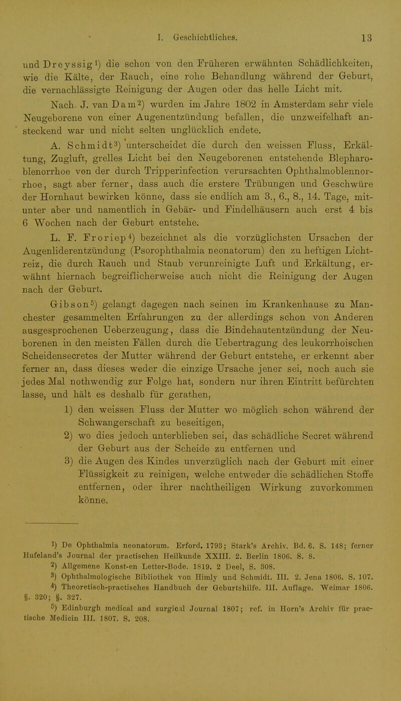 und Dreyssig') die schon von den Früheren erwähnten Schädlichkeiten, wie die Kälte, der Rauch, eine rohe Behandlung während der Geburt, die vernachlässigte Reinigung der Augen oder das helle Licht mit. Nach. J. van Da in'2) wurden im Jahre 1802 in Amsterdam sehr viele Neugeborene von einer Augenentzündung befallen, die unzweifelhaft an- steckend war und nicht selten unglücklich endete. A. Schmidt3) unterscheidet die durch den weissen Fluss, Erkäl- tung, Zugluft, grelles Licht bei den Neugeborenen entstehende Blepharo- blenorrhoe von der durch Tripperinfection verursachten Ophthalmoblennor- rhoe , sagt aber ferner, dass auch die erstere Trübungen und Geschwüre der Hornhaut bewirken könne, dass sie endlich am 3., 6., 8., 14. Tage, mit- unter aber und namentlich in Gebär- und Findelhäusern auch erst 4 bis (i Wochen nach der Geburt entstehe. L. F. Froriep4) bezeichnet als die vorzüglichsten Ursachen der Augenliderentzündung (Psorophthalmia neonatorum) den zu heftigen Licht- reiz, die durch Hauch und Staub verunreinigte Luft und Erkältung, er- wähnt hiernach begreiflicherweise auch nicht die Reinigung der Augen nach der Geburt. Gibson3) gelangt dagegen nach seinen im Krankenhause zu Man- chester gesammelten Erfahrungen zu der allerdings schon von Anderen ausgesprochenen Ueberzeugung, dass die Bindehautentzündung der Neu- borenen in den meisten Fällen durch die Uebertragung des leukorrhoischen Scheidensecretes der Mutter während der Geburt entstehe, er erkennt aber ferner an, dass dieses weder die einzige Ursache jener sei, noch auch sie jedes Mal nothwendig zur Folge hat, sondern nur ihren Eintritt befürchten lasse, und hält es deshalb für gerathen, 1) den weissen Fluss der Mutter wo möglich schon während der Schwangerschaft zu beseitigen, 2) wo dies jedoch unterblieben sei, das schädliche Secret während der Geburt aus der Scheide zu entfernen und 3) die Augen des Kindes unverzüglich nach der Geburt mit einer Flüssigkeit zu reinigen, welche entweder die schädlichen Stoffe entfernen, oder ihrer nachtheiligen Wirkung zuvorkommen könne. !) De Ophthalmia neonatorum. Erford. 1793; Stark's Archiv. Bd. 6. S. 148; ferner Hufeland's Journal der practischen Heilkunde XXIII. 2. Berlin 1806. S. 8. '2) Allgemene Konst-en Letter-Bode. 1819. 2 Deel, S. 808. 3) Ophthalmologische Bibliothek von Himly und Schmidt. HL 2. Jena 1806. S. 107. 4) Theoretisch-practisches Handbuch der Geburtshilfe. III. Auflage. Weimar 1806. §. 320; §. 827. «) Edinburgh medical and surgio.il Journal 1807; rof. in Horn's Archiv für prao- tische Medicin III. 1807. 8. 208.