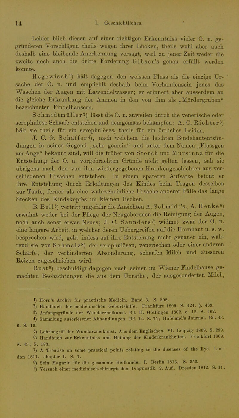 Leider blieb diesen auf einer richtigen Erkenntniss vieler 0. n. ge- gründeten Vorschlägen tbeils wegen ihrer Lücken, theils wohl aber auch deshalb eine bleibende Anerkennung versagt, weil zu jener Zeit weder die zweite noch auch die dritte Forderung Gibson's genau erfüllt werden konnte. Hegewisch1) hält dagegen den weissen Fluss als die einzige Ur- sache der 0. n. und empfiehlt deshalb beim Vorhandensein jenes das Waschen der Augen mit Lawendelwasser; er erinnert aber ausserdem an die gleiche Erkrankung der Ammen in den von ihm als „Mördergruben bezeichneten Eindelhäusern. Schmidtmüller2) lässt die 0. n. zuweilen durch die venerische oder scrophulöse Schärfe entstehen und demgemäss bekämpfen: A. C. Richter3) hält sie theils für ein scrophulöses, theils für ein örtliches Leiden. J. 0. Gr. Schäffer4), nach welchem die leichten Bindehautentzün- dungen in seiner Gegend „sehr gemein und unter dem Namen „Flüssgen am Auge bekannt sind, will die früher von Storch und Mursinna für die Entstehung der 0. n. vorgebrachten Gründe nicht gelten lassen, sah sie übrigens nacb den von ihm wiedergegebenen Krankengeschichten aus ver- schiedenen Ursachen entstehen. In einem späteren Aufsatze betont er ihre Entstehung durch Erkältungen des Kindes beim Tragen desselben zur Taufe, ferner als eine wahrscheinliche Ursache anderer Fälle das lange Stecken des Kindskopfes im kleinen Becken. B. Bell5) vertritt ungefähr die Ansichten A. Schmi dt 's, A. Henkeß) erwähnt weder bei der Pflege der Neugeborenen die Beinigung der Augen, noch aucb sonst etwas Neues; J. C. Saunders7) widmet zwar der 0. n. eine längere Arbeit, in welcher deren Uebergreifen auf die Hornhaut u. s. w. besprochen wird, geht indess auf ihre Entstehung nicht genauer ein, wäh- rend sie von Schmalz8) der scrophulösen, venerischen oder einer anderen Schärfe, der verhinderten Absonderung, scharfen Milch und äusseren Reizen zugeschrieben wird. Rust9) beschuldigt dagegen nach seinen im Wiener Findelhause ge- machten Beobachtungen die aus dem Unrathe, der ausgesonderten Milch, 1) Horn's Archiv für practische Medicin. Band 3. S. 208. 2) Handbuch der medicinischen Geburtshilfe. Frankfurt 1809. S. 424. §. 469. 3) Anfangsgründe der Wundarzneikunst. Bd. II. Göttingen 1802. c. 12. S. 462. 4) Sammlung auserlesener Abhandlungen. Bd. 14. S. 75; Hufeland's Journal. Bd. 43. 6. S. 19. 5) Lehrbegriff der Wundarzneikunst. Aus dem Englischen. VI. Leipzig 1809. S. 299. 6) Handbuch zur Erkenntniss und Heilung der Kinderkrankheiten. Frankfurt 1809. S. 43; S. 183. <) A Treatise on some practical points relating to the diseases of tue Eye. Lon- don 1811. chapter I. S. 1. 8) Sein Magazin für die gesammte Heilkunde. I. Berlin 1816. S. 350.