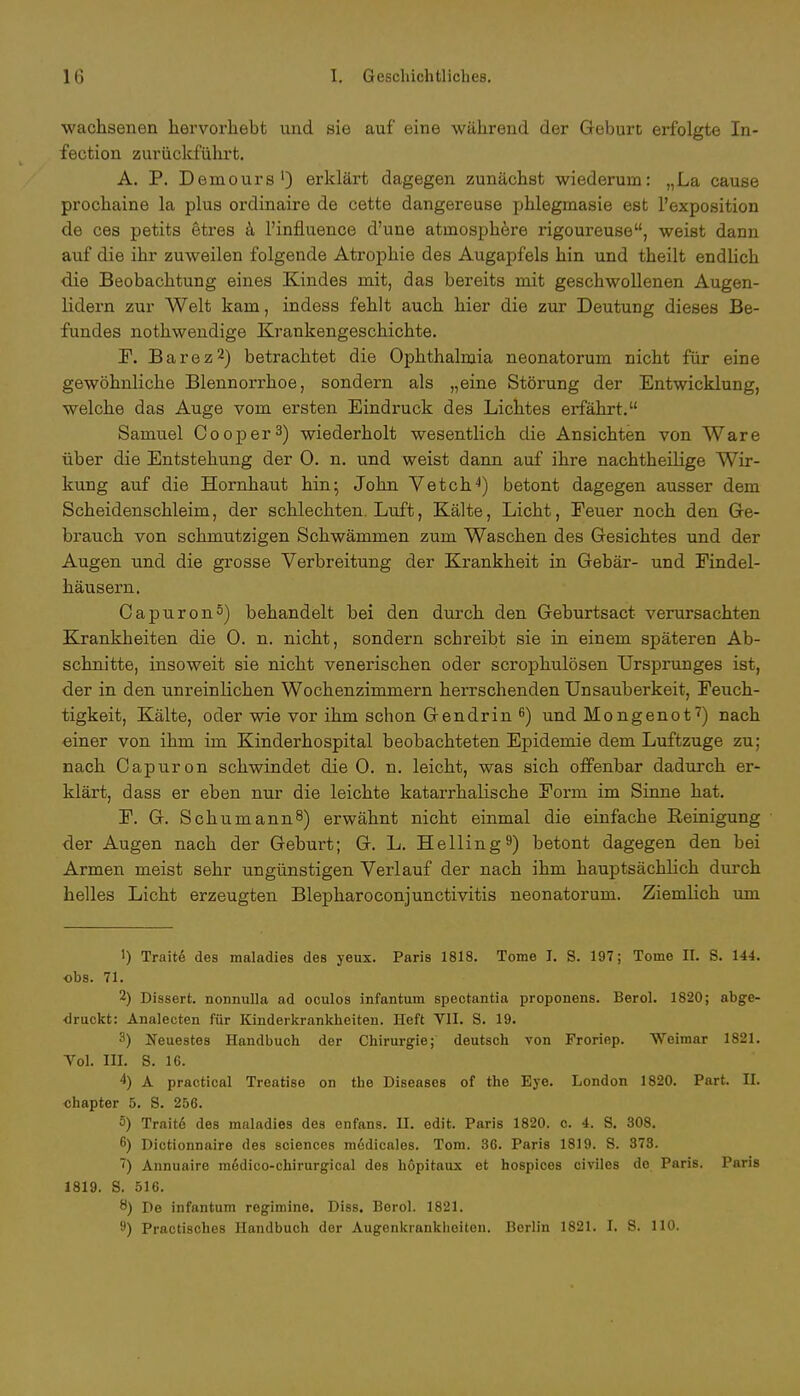 wachsenen hervorhebt und sie auf eine während der Geburt erfolgte In- fection zurückfuhrt. A. P. Demours1) erklärt dagegen zunächst wiederum: „La cause prochaine la plus ordinaire de cette dangereuse phlegmasie est l'exposition de ces petits etres ä l'influence d'une atrnosphere rigoureuse, weist dann auf die ihr zuweilen folgende Atrophie des Augapfels hin und theilt endlich die Beobachtung eines Kindes mit, das bereits mit geschwollenen Augen- lidern zur Welt kam, indess fehlt auch hier die zur Deutung dieses Be- fundes nothwendige Krankengeschichte. F. Barez2) betrachtet die Ophthalmia neonatorum nicht für eine gewöhnliche Blennorrhoe, sondern als „eine Störung der Entwicklung, welche das Auge vom ersten Eindruck des Lichtes erfährt. Samuel Cooper3) wiederholt wesentlich die Ansichten von Ware über die Entstehung der 0. n. und weist dann auf ihre nachtheilige Wir- kung auf die Hornhaut hin5 John Vetch4) betont dagegen ausser dem Scheidenschleim, der schlechten. Luft, Kälte, Licht, Feuer noch den Ge- brauch von schmutzigen Schwämmen zum Waschen des Gesichtes und der Augen und die grosse Verbreitung der Krankheit in Gebär- und Findel- häusern. Oapuron5) behandelt bei den durch den Geburtsact verursachten Krankheiten die 0. n. nicht, sondern schreibt sie in einem späteren Ab- schnitte, insoweit sie nicht venerischen oder scrophulösen Ursprunges ist, der in den unreinlichen Wochenzimmern herrschenden Unsauberkeit, Feuch- tigkeit, Kälte, oder wie vor ihm schon Gen drin 6) und Mongenot7) nach einer von ihm im Kinderhospital beobachteten Epidemie dem Luftzuge zu; nach Capuron schwindet die 0. n. leicht, was sich offenbar dadurch er- klärt, dass er eben nur die leichte katarrhalische Form im Sinne hat. F. G. Schümanns) erwähnt nicht einmal die einfache Reinigung der Augen nach der Geburt; G. L. Helling9) betont dagegen den bei Armen meist sehr ungünstigen Verlauf der nach ihm hauptsächüch durch helles Licht erzeugten Blepharoconjunctivitis neonatorum. Ziemlich um 1) Traite des maladies des yeux. Paris 1818. Tome J. S. 197; Tome II. S. 144. obs. 71. 2) Dissert. nonnulla ad oculos infantum spectantia proponens. Berol. 1820; abge- druckt: Analecten für Kinderkrankheiten. Heft VII. S. 19. 3) Neuestes Handbuch der Chirurgie; deutsch von Froriep. Weimar 1821. Yol. III. 8. 16. 4) A practical Treatise on the Diseases of the Eye. London 1820. Part. II. chapter 5. S. 256. 5) Trait6 des maladies des enfans. II. edit. Paris 1820. c. 4. S. 308. 6) Dictionnaire des sciences m6dicales. Tom. 36. Paris 1819. S. 378. ~) Annuaire medico-chirurgical des höpitaux et hospices civiles do Paris. Paris 1819. S. 516. 8) De infantum regimine. Diss. Berol. 1821. 9) Practisches Handbuch der Augenkrankheiten. Berlin 1821. I. S. 110.