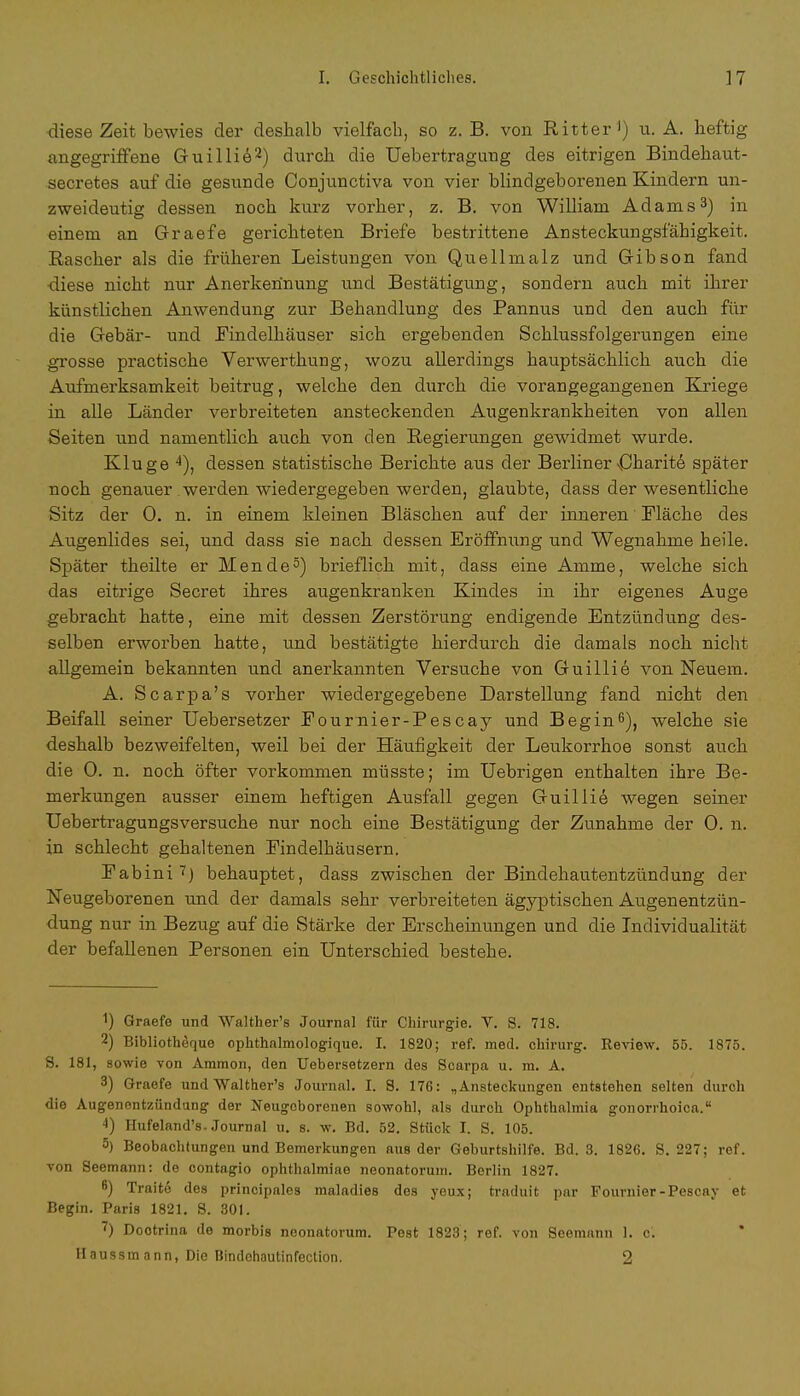 diese Zeit bewies der deshalb vielfach, so z. B. von Ritter1) u. A. heftig angegriffene Guillie2) durch die Uebertragung des eitrigen Bindehaut- secretes auf die gesunde Conjunctiva von vier blindgeborenen Kindern un- zweideutig dessen noch kurz vorher, z. B. von William Adams3) in einem an Graefe gerichteten Briefe bestrittene Ansteckungsfähigkeit. Rascher als die früheren Leistungen von Quellmalz und Gibson fand diese nicht nur Anerkennung und Bestätigung, sondern auch mit ihrer künstlichen Anwendung zur Behandlung des Pannus und den auch für die Gebär- und Findelhäuser sich ergebenden Schlussfolgerungen eine grosse practische Verwerthung, wozu allerdings hauptsächlich auch die Aufmerksamkeit beitrug, welche den durch die vorangegangenen Kriege in alle Länder verbreiteten ansteckenden Augenkrankheiten von allen Seiten und namentlich auch von den Regierungen gewidmet wurde. Kluge 4), dessen statistische Berichte aus der Berliner Charite später noch genauer werden wiedergegeben werden, glaubte, dass der wesentliche Sitz der 0. n. in einem kleinen Bläschen auf der inneren Fläche des Augenlides sei, und dass sie nach dessen Eröffnung und Wegnahme heile. Später theilte er Mende5) brieflich mit, dass eine Amme, welche sich das eitrige Secret ihres augenkranken Kindes in ihr eigenes Auge gebracht hatte, eine mit dessen Zerstörung endigende Entzündung des- selben erworben hatte, und bestätigte hierdurch die damals noch nicht allgemein bekannten und anerkannten Versuche von Guillie von Neuem. A. Scarpa's vorher wiedergegebene Darstellung fand nicht den Beifall seiner Uebersetzer Fournier-Pescay und Begin6), welche sie deshalb bezweifelten, weil bei der Häufigkeit der Leukorrhoe sonst auch die 0. n. noch öfter vorkommen müsste; im Uebrigen enthalten ihre Be- merkungen ausser einem heftigen Ausfall gegen Guillie wegen seiner Uebertragungsversuche nur noch eine Bestätigung der Zunahme der 0. n. in schlecht gehaltenen Findelhäusern. Fabini i) behauptet, dass zwischen der Bindehautentzündung der Neugeborenen und der damals sehr verbreiteten ägyptischen Augenentzün- dung nur in Bezug auf die Stärke der Erscheinungen und die Individualität der befallenen Personen ein Unterschied bestehe. 1) Graefe und Walther's Journal für Chirurgie. V. S. 718. 2) Bibliothequo ophthalmologique. I. 1820; ref. med. Chirurg. Review. 55. 1875. S. 181, sowie von Ammon, den Uebersetzern des Scarpa u. m. A. 3) Graefe und Walther's Journal. I. 8. 176: „Ansteckungen entstehen selten durch die Augenentzündung der Neugeborenen sowohl, als durch Ophthalmia gonorrhoica. 4) Hufeland's-Journal u. s. w. Bd. 52. Stück I. S. 105. 5) Beobachtungen und Bemerkungen aus der Geburtshilfe. Bd. 3. 1826. S. 227; ref. von Seemann: de contagio ophthalmiae neonatorum. Berlin 1827. 6) Tratte des principales maladies des yeux; traduit par Fournier-Pescay et Begin. Paris 1821. S. 301. 7) Dootrina de morbis neonatorum. Pest 1823 ; ref. von Seemann 1. c. Haussmann, Die Bintlehautinfection. 2