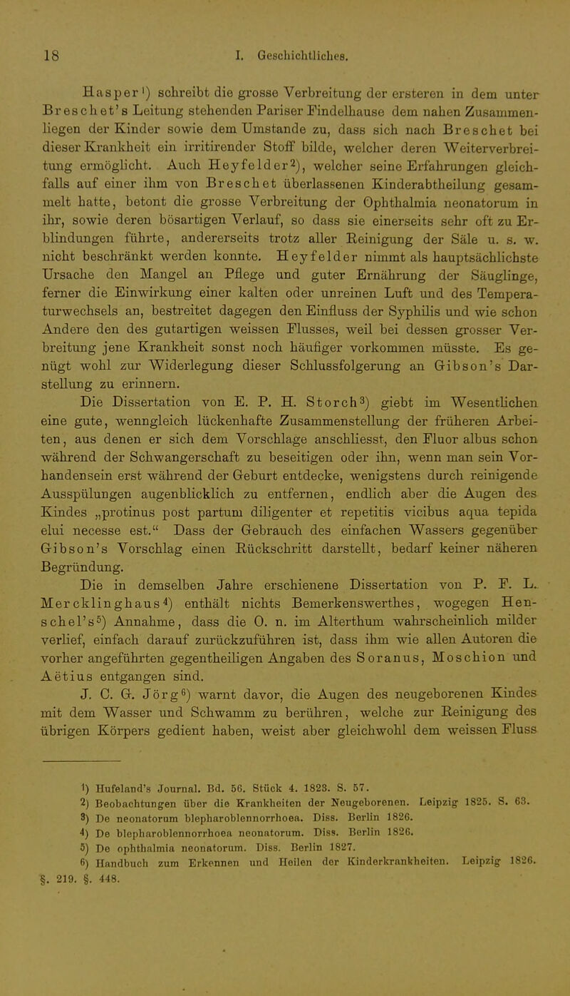 Hasper1) schreibt die grosse Verbreitung der ersteren in dem unter Breschet's Leitung stehenden Pariser Findelhause dem nahen Zusammen- liegen der Kinder sowie dem Umstände zu, dass sich nach Breschet bei dieser Krankheit ein irritirender Stoff bilde, welcher deren Weiterverbrei- tung ermöglicht. Auch Heyfelder2), welcher seine Erfahrungen gleich- falls auf einer ihm von Breschet überlassenen Kinderabtheilung gesam- melt hatte, betont die grosse Verbreitung der Ophthalmia neonatorum in ihr, sowie deren bösartigen Verlauf, so dass sie einerseits sehr oft zu Er- blindungen führte, andererseits trotz aller Beinigung der Säle u. s. w. nicht beschränkt werden konnte. Heyfelder nimmt als hauptsächlichste Ursache den Mangel an Pflege und guter Ernährung der Säuglinge, ferner die Einwirkung einer kalten oder unreinen Luft und des Tempera- turwechsels an, bestreitet dagegen den Einfluss der Syphilis und wie schon Andere den des gutartigen weissen Flusses, weil bei dessen grosser Ver- breitung jene Krankheit sonst noch häufiger vorkommen müsste. Es ge- nügt wohl zur Widerlegung dieser Schlussfolgerung an Gibson's Dar- stellung zu erinnern. Die Dissertation von E. P. H. Storch3) giebt im Wesentlichen eine gute, wenngleich lückenhafte Zusammenstellung der früheren Arbei- ten , aus denen er sich dem Vorschlage anschliesst, den Fluor albus schon während der Schwangerschaft zu beseitigen oder ihn, wenn man sein Vor- handensein erst während der Geburt entdecke, wenigstens durch reinigende Ausspülungen augenblicklich zu entfernen, endlich aber die Augen des Kindes „protinus post partum diligenter et repetitis vicibus aqua tepida elui necesse est. Dass der Gebrauch des einfachen Wassers gegenüber Gibson's Vorschlag einen Bückschritt darstellt, bedarf keiner näheren Begründung. Die in demselben Jahre erschienene Dissertation von P. F. L. Mer cklin ghaus 4) enthält nichts Bemerkenswerthes, wogegen Hen- schel's5) Annahme, dass die 0. n. im Alterthum wahrscheinlich milder verlief, einfach darauf zurückzuführen ist, dass ihm wie allen Autoren die vorher angeführten gegenteiligen Angaben des Soranus, Moschion und Aetius entgangen sind. J. C. G. Jörg6) warnt davor, die Augen des neugeborenen Kindes mit dem Wasser und Schwamm zu berühren, welche zur Beinigung des übrigen Körpers gedient haben, weist aber gleichwohl dem weissen Fluss 1) Hufeland's Journal. Bd. 56. Stück 4. 1823. S. 57. 2) Beobachtungen über die Krankheiten der Neugeborenen. Leipzig 1825. S. 63. 8) De neonatorum blepharoblennorrhoea. Diss. Berlin 1826. 4) De blepharoblennorrhoea neonatorum. Diss. Berlin 1826. 5) De Ophthalmia neonatorum. DisB. Berlin 1827. 6) Handbuch zum Erkennen und Heilen der Kinderkrankheiten. Leipzig 1826. §. 219. §. 448.