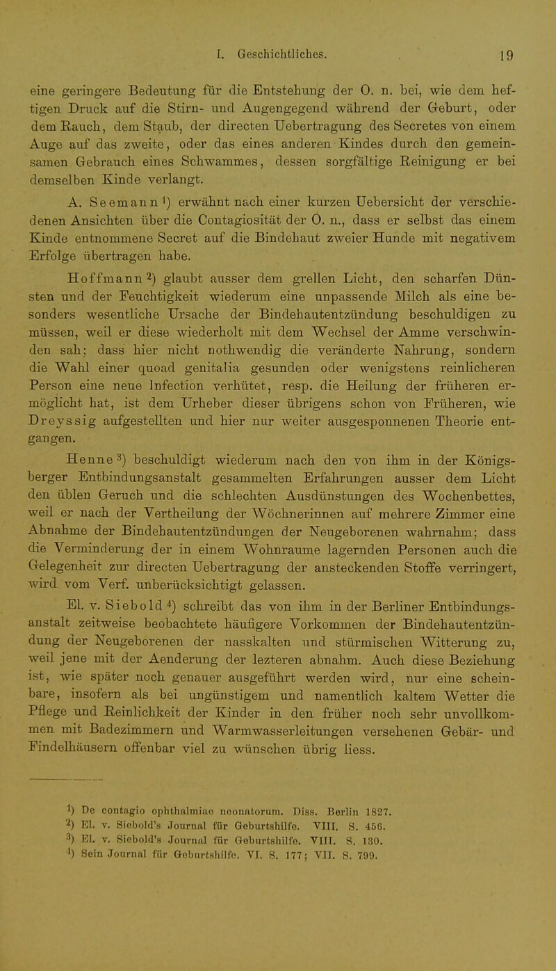 eine geringere Bedeutung für die Entstehung der 0. n. bei, wie dem hef- tigen Druck auf die Stirn- und Augengegend während der Geburt, oder dem Rauch, dem Staub, der directen Uebertragung des Secretes von einem Auge auf das zweite, oder das eines anderen Kindes durch den gemein- samen Gebrauch eines Schwammes, dessen sorgfältige Reinigung er bei demselben Kinde verlangt. A. Seemann1) erwähnt nach einer kurzen Uebersicht der verschie- denen Ansichten über die Contagiosität der 0. n., dass er selbst das einem Kinde entnommene Secret auf die Bindehaut zweier Hunde mit negativem Erfolge übertragen habe. Hoffmann 2) glaubt ausser dem grellen Licht, den scharfen Dün- sten und der Feuchtigkeit wiederum eine unpassende Milch als eine be- sonders wesentliche Ursache der Bindehautentzündung beschuldigen zu müssen, weil er diese wiederholt mit dem Wechsel der Amme verschwin- den sah; dass hier nicht nothwendig die veränderte Nahrung, sondern die Wahl einer quoad genitalia gesunden oder wenigstens reinlicheren Person eine neue Infection verhütet, resp. die Heilung der früheren er- möglicht hat, ist dem Urheber dieser übrigens schon von Früheren, wie Dreyssig aufgestellten und hier nur weiter ausgesponnenen Theorie ent- gangen. Henne 3) beschuldigt wiederum nach den von ihm in der Königs- berger Entbindungsanstalt gesammelten Erfahrungen ausser dem Licht den üblen Geruch und die schlechten Ausdünstungen des Wochenbettes, weil er nach der Vertheilung der Wöchnerinnen auf mehrere Zimmer eine Abnahme der Bindehautentzündungen der Neugeborenen wahrnahm; dass die Verminderung der in einem Wohnräume lagernden Personen auch die Gelegenheit zur directen Uebertragung der ansteckenden Stoffe verringert, wird vom Verf. unberücksichtigt gelassen. El. v. Siebold 4) schreibt das von ihm in der Berliner Entbindungs- anstalt zeitweise beobachtete häufigere Vorkommen der Bindehautentzün- dung der Neugeborenen der nasskalten und stürmischen Witterung zu, weil jene mit der Aenderung der lezteren abnahm. Auch diese Beziehung ist, wie später noch genauer ausgeführt werden wird, nur eine schein- bare, insofern als bei ungünstigem und namentlich kaltem Wetter die Pflege und Peinlichkeit der Kinder in den früher noch sehr unvollkom- men mit Badezimmern und Warmwasserleitungen versehenen Gebär- und Findelhäusern offenbar viel zu wünschen übrig Hess. 1) Do contagio ophthalmiao neonatorum. Diss. Berlin 1827 2) El. v. Siebold's Journal für Geburtshilfe. VIII. S. 456. 3) EI. v. Siebold's Journal für Geburtshilfe. VIII. S. 130. ') Sein Journal für Geburtshilfe. VI. S. 177; VII. S. 799.