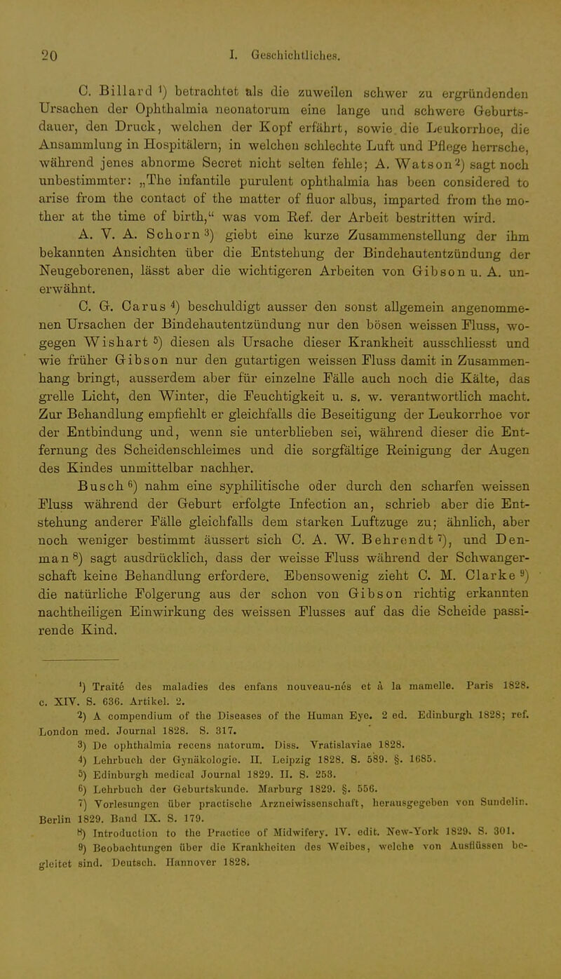 C. Billard *) betrachtet als die zuweilen schwer zu ergründenden Ursachen der Ophthalmia neonatorum eine lange und schwere Geburts- dauer, den Druck, welchen der Kopf erfährt, sowie, die Leukorrhoe, die Ansammlung in Hospitälernj in welchen schlechte Luft und Pflege herrsche, während jenes abnorme Secret nicht selten fehle; A. Watson2) sagt noch unbestimmter: „The infantile purulent Ophthalmia has been considered to arise from the contact of the matter of fluor albus, imparted from the mo- ther at the time of birth, was vom Bef. der Arbeit bestritten wird. A. V. A. Schorn3) giebt eins kurze Zusammenstellung der ihm bekannten Ansichten über die Entstehung der Bindehautentzündung der Neugeborenen, lässt aber die wichtigeren Arbeiten von Gibsonu. A. un- erwähnt. C. G. Carus 4) beschuldigt ausser den sonst allgemein angenomme- nen Ursachen der Bindehautentzündung nur den bösen weissen Fluss, wo- gegen Wisbart 5) diesen als Ursache dieser Krankheit ausschliesst und wie früher Gibson nur den gutartigen weissen Fluss damit in Zusammen- hang bringt, ausserdem aber für einzelne Fälle auch noch die Kälte, das grelle Licht, den Winter, die Feuchtigkeit u. s. w. verantwortlich macht. Zur Behandlung empfiehlt er gleichfalls die Beseitigung der Leukorrhoe vor der Entbindung und, wenn sie unterblieben sei, während dieser die Ent- fernung des Scbeidenschleimes und die sorgfältige Reinigung der Augen des Kindes unmittelbar nachher. Busch6) nahm eine syphilitische oder durch den scharfen weissen Fluss während der Geburt erfolgte Infection an, schrieb aber die Ent- stehung anderer Fälle gleichfalls dem starken Luftzuge zu; ähnlich, aber noch weniger bestimmt äussert sich 0. A. W. Behrendt'), und Den- man8) sagt ausdrücklich, dass der weisse Fluss während der Schwanger- schaft keine Behandlung erfordere. Ebensowenig zieht C. M. Clarke 8) die natürliche Folgerung aus der schon von Gibson richtig erkannten nachtheiligen Einwirkung des weissen Flusses auf das die Scheide passi- rende Kind. ') Traite des maladies des enfans nouveau-nes et a la mamelle. Paris 1828. c. XIV. S. 636. Artikel. 2. 2) A compendium of the Diseases of the Human Eye. 2 ed. Edinburgli 1828; ref. London med. Journal 1828. S. 317. 3) De Ophthalmia recens natorum. Diss. Vratislaviae 1828. 4) Lehrbuch der Gynäkologie. II. Leipzig 1828. S. 589. §. 1685. 5) Edinburgh medical Journal 1829. IL S. 253. 6) Lehrbuch der Geburtskunde. Marburg 1829. §. 556. 7) Vorlesungen über practische Arzneiwissenschaft, herausgegeben von Sundelin. Berlin 1829. Band IX. S. 179. 8) Introduction to the Practice of Midwifery. IV. edit. New-York 1829. S. 301. 9) Beobachtungen über die Krankheiten des Weibes, welche von Ausflüssen be- gleitet sind. Deutsch. Hannover 1828.