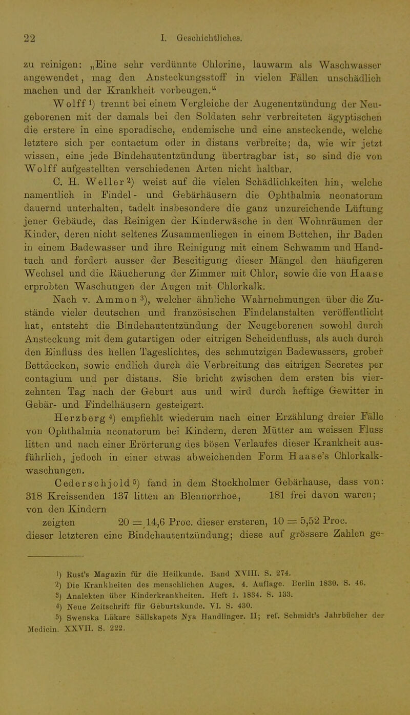 zu reinigen: „Eine sehr verdünnte Chlorine, lauwarm als Waschwasser angewendet, mag den AnsteekungsstofF in vielen Fällen unschädlich machen und der Krankheit vorbeugen. Wolff *) trennt bei einem Vergleiche der Augenentzündung der Neu- geborenen mit der damals bei den Soldaten sehr verbreiteten ägyptischen die erstere in eine sporadische, endemische und eine ansteckende, welche letztere sich per contactum oder in distans verbreite; da, wie wir jetzt wissen, eine jede Bindehautentzündung übertragbar ist, so sind die von Wolff aufgestellten verschiedenen Arten nicht haltbar. C. H. Weller2) weist auf die vielen Schädlichkeiten hin, welche namentlich in Findel - und Gebärhäusern die Ophthalmia neonatorum dauernd unterhalten, tadelt insbesondere die ganz unzureichende Lüftung jener Gebäude, das Reinigen der Kinderwäsche in den Wohnräumen der Kinder, deren nicht seltenes Zusammenliegen in einem Bettchen, ihr Baden in einem Badewasser und ihre Reinigung mit einem Schwamm und Hand- tuch und fordert ausser der Beseitigung dieser Mängel den häufigeren Wechsel und die ßäucherung der Zimmer mit Chlor, sowie die von Haase erprobten Waschungen der Augen mit Chlorkalk. Nach v. Ammon3), welcher ähnliche Wahrnehmungen über die Zu- stände vieler deutschen und französischen Findelanstalten veröffentlicht hat, entsteht die Bindehautentzündung der Neugeborenen sowohl durch Ansteckung mit dem gutartigen oder eitrigen Scheidenfluss, als auch durch den Einfluss des hellen Tageslichtes, des schmutzigen Badewassers, grober Bettdecken, sowie endlich durch die Verbreitung des eitrigen Secretes per contagium und per distans. Sie bricht zwischen dem ersten bis vier- zehnten Tag nach der Geburt aus und wird durch heftige Gewitter in Gebär- und Findelhäusern gesteigert. Herzberg4) empfiehlt wiederum nach einer Erzählung dreier Falle vou Ophthalmia neonatorum bei Kindern, deren Mütter am weissen Fluss litten und nach einer Erörterung des bösen Verlaufes dieser Krankheit aus- führlich, jedoch in einer etwas abweichenden Form Haase's Chlorkalk- waschungen. Cederschj old 5) fand in dem Stockholmer Gebärhause, dass von: 318 Kreissenden 137 litten an Blennorrhoe, 181 frei davon waren; von den Kindern zeigten 20 =,14,6 Proc. dieser ersteren, 10 = 5,52 Proc. dieser letzteren eine Bindehautentzündung; diese auf grössere Zahlen ge- 1) Rust's Magazin für die Heilkunde. Band XVIII. S. 274. 2) Die Krankheiten des menschlichen Auges. 4. Auflage. L'erlin 1830. S. 46. 3) Analekten über Kinderkrankheiten. Heft 1. 1884. S. 133. 4) Neue Zeitschrift für Geburtskunde. VI. S. 430. 5) Swenska Läkare Sällskapcts Nya Handlingor. II; ref. Schraidt's Jahrbücher der iledicin. XXVII. 8. 222.