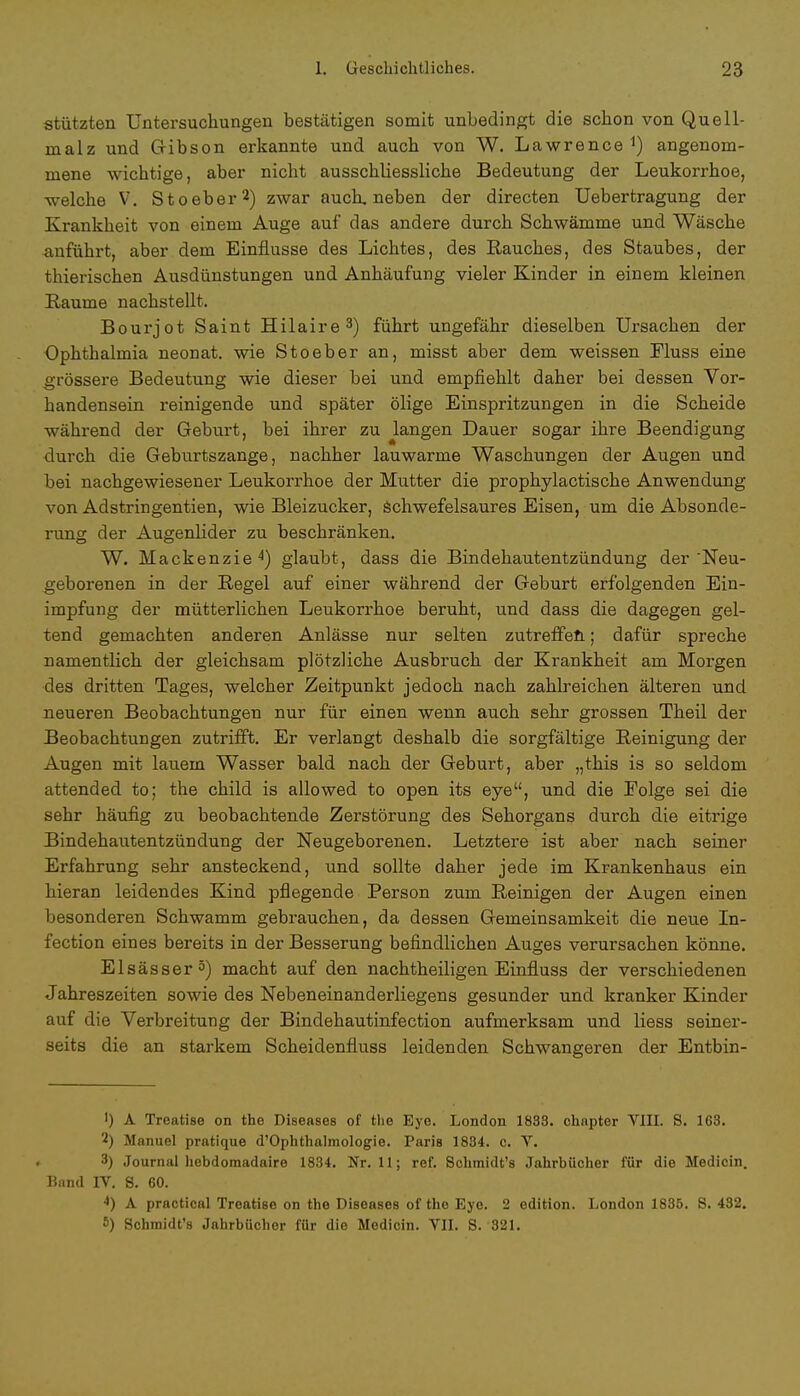 stützten Untersuchungen bestätigen somit unbedingt die schon von Quell- malz und Gibson erkannte und auch von W. Lawrence angenom- mene wichtige, aber nicht ausschliessliche Bedeutung der Leukorrhoe, welche V. Stoeber2) zwar auch, neben der directen Uebertragung der Krankheit von einem Auge auf das andere durch Schwämme und Wäsche anführt, aber dem Einflüsse des Lichtes, des Rauches, des Staubes, der thierischen Ausdünstungen und Anhäufung vieler Kinder in einem kleinen Räume nachstellt. Bourjot Saint Hilaire3) führt ungefähr dieselben Ursachen der Ophthalmia neonat, wie Stoeber an, misst aber dem weissen Fluss eine grössere Bedeutung wie dieser bei und empfiehlt daher bei dessen Vor- handensein reinigende und später ölige Einspritzungen in die Scheide während der Geburt, bei ihrer zu langen Dauer sogar ihre Beendigung durch die Geburtszange, nachher lauwarme Waschungen der Augen und bei nachgewiesener Leukorrhoe der Mutter die prophylactische Anwendung von Adstringentien, wie Bleizucker, schwefelsaures Eisen, um die Absonde- rung der Augenlider zu beschränken. W. Mackenzie 4) glaubt, dass die Bindehautentzündung der 'Neu- geborenen in der Regel auf einer während der Geburt erfolgenden Ein- impfung der mütterlichen Leukorrhoe beruht, und dass die dagegen gel- tend gemachten anderen Anlässe nur selten zutreffen.; dafür spreche namentlich der gleichsam plötzliche Ausbruch der Krankheit am Morgen des dritten Tages, welcher Zeitpunkt jedoch nach zahlreichen älteren und neueren Beobachtungen nur für einen wenn auch sehr grossen Theil der Beobachtungen zutrifft. Er verlangt deshalb die sorgfältige Reinigung der Augen mit lauem Wasser bald nach der Geburt, aber „this is so seldom attended to; the child is allowed to open its eye, und die Folge sei die sehr häufig zu beobachtende Zerstörung des Sehorgans durch die eitrige Bindehautentzündung der Neugeborenen. Letztere ist aber nach seiner Erfahrung sehr ansteckend, und sollte daher jede im Krankenhaus ein hieran leidendes Kind pflegende Person zum Reinigen der Augen einen besonderen Schwamm gebrauchen, da dessen Gemeinsamkeit die neue In- fection eines bereits in der Besserung befindlichen Auges verursachen könne. Elsässer5) macht auf den nachtheiligen Einfluss der verschiedenen Jahreszeiten sowie des Nebeneinanderliegens gesunder und kranker Kinder auf die Verbreitung der Bindehautinfection aufmerksam und Hess seiner- seits die an starkem Scheidenfluss leidenden Schwangeren der Entbin- ') A Treatise on the Diseases of the Eye. London 1833. chnpter VIII. 8. 163. 2) Manuel pratique ^Ophthalmologie. Paris 1834. c. V. 3) Journal hebdomadaire 1834. Nr. 11; ref. Schraidt's Jahrbücher für die Medicin. Band IV. 8. 60. 4) A practical Treatise on the Diseases of the Eye. 2 edition. London 1835. S. 432. 5) Schmidt's Jahrbücher für die Medicin. VII. 8. 321.