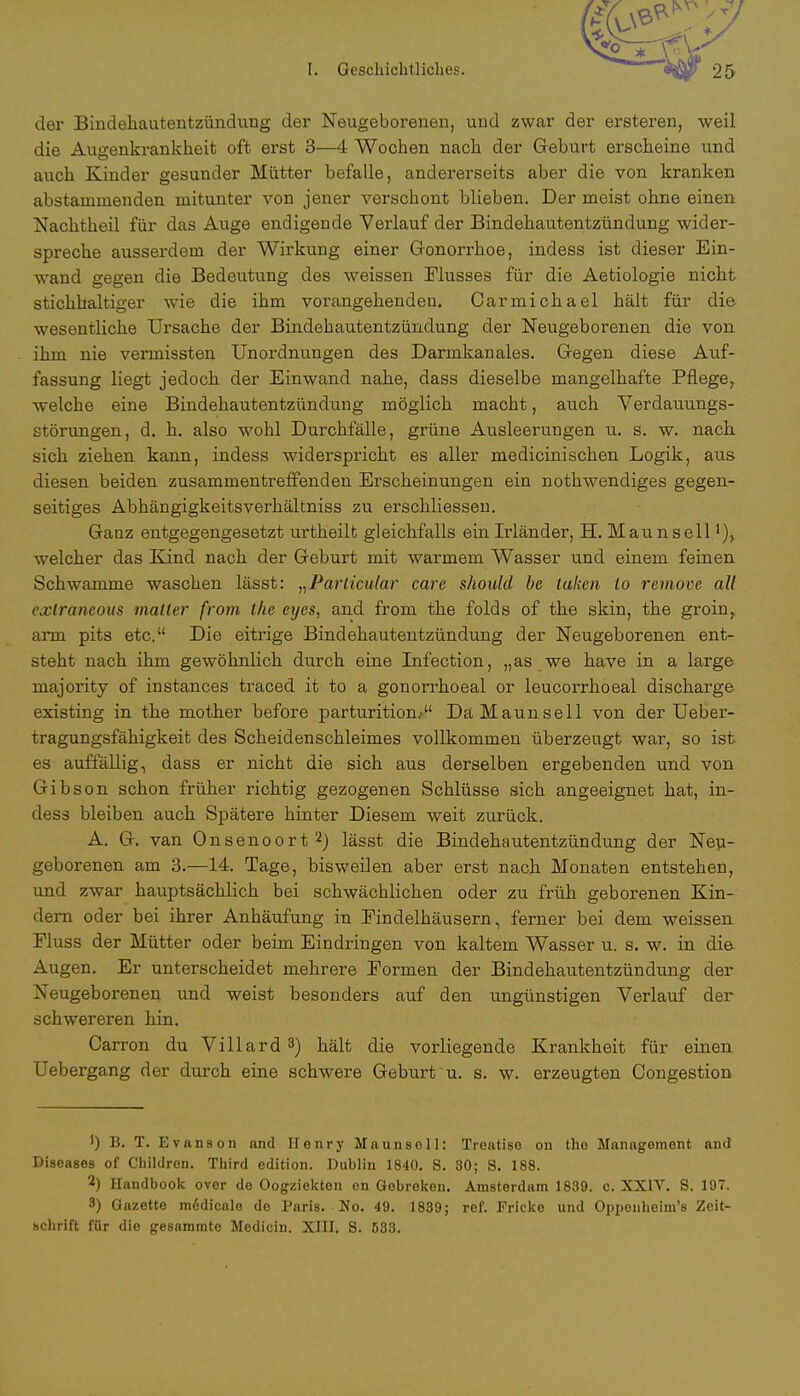 der Bindehautentzündung der Neugeborenen, und zwar der ersteren, weil die Augenkrankheit oft erst 3—4 Wochen nach der Geburt erscheine und auch Kinder gesunder Mütter befalle, andererseits aber die von kranken abstammenden mitunter von jener verschont blieben. Der meist ohne einen Nachtheil für das Auge endigende Verlauf der Bindehautentzündung wider- spreche ausserdem der Wirkung einer Gonorrhoe, indess ist dieser Ein- wand gegen die Bedeutung des weissen Flusses für die Aetiologie nicht stichhaltiger wie die ihm vorangehenden. Carmichael hält für die- wesentliche Ursache der Bindehautentzündung der Neugeborenen die von ihm nie vermissten Unordnungen des Darmkanales. Gegen diese Auf- fassung liegt jedoch der Einwand nahe, dass dieselbe mangelhafte Pflege, welche eine Bindehautentzündung möglich macht, auch Verdauungs- störungen, d. h. also wohl Durchfälle, grüne Ausleerungen u. s. w. nach sich ziehen kann, indess widerspricht es aller medicinischen Logik, aus diesen beiden zusammentreffenden Erscheinungen ein nothwendiges gegen- seitiges Abhängigkeitsverhältniss zu erschliessen. Ganz entgegengesetzt urtheilt gleichfalls ein Irländer, H. Maunsell]), welcher das Kind nach der Geburt mit warmem Wasser und einem feinen Schwämme waschen lässt: „Particular care should be takcn to remove all exlraneous matter from the eyes, and frorn the folds of the skin, the groin, arm pits etc. Die eitrige Bindehautentzündung der Neugeborenen ent- steht nach ihm gewöhnlich durch eine Infection, „as we have in a large majority of instances traced it to a gonorrhoeal or leueorrhoeal discharge existing in the mother before parturition/' Da Maunsell von der Ueber- tragungsfähigkeit des Scheidenschleimes vollkommen überzeugt war, so ist es auffällig, dass er nicht die sich aus derselben ergebenden und von Gibson schon früher richtig gezogenen Schlüsse sich angeeignet hat, in- dess bleiben auch Spätere hinter Diesem weit zurück. A. G. van Onsenoort 2J lässt die Bindehautentzündung der Neu- geborenen am 3.—14. Tage, bisweilen aber erst nach Monaten entstehen, und zwar hauptsächlich bei schwächlichen oder zu früh geborenen Kin- dern oder bei ihrer Anhäufung in Eindelhäusern, ferner bei dem weissen Fluss der Mütter oder beim Eindringen von kaltem Wasser u. s. w. in die Augen. Er unterscheidet mehrere Formen der Bindehautentzündung der Neugeborenen und weist besonders auf den ungünstigen Verlauf der schwereren hin. Carron du Villard3) hält die vorliegende Krankheit für einen Uebergang der durch eine schwere Geburt u. s. w. erzeugten Congestion 1) B. T. Evanson and Henry Maunsoll: Treatiso on the Management and Diseases of Children. Third edition. Dublin 1840. S. 80; S. 188. *) Handbook over de Oogziekton en Gobroken. Amsterdam 1839. c. XXIV. S. 197. 3) Gazette m6dicale de Paris. No. 49. 1839; ref. Fricke und Oppenheim's Zeit-