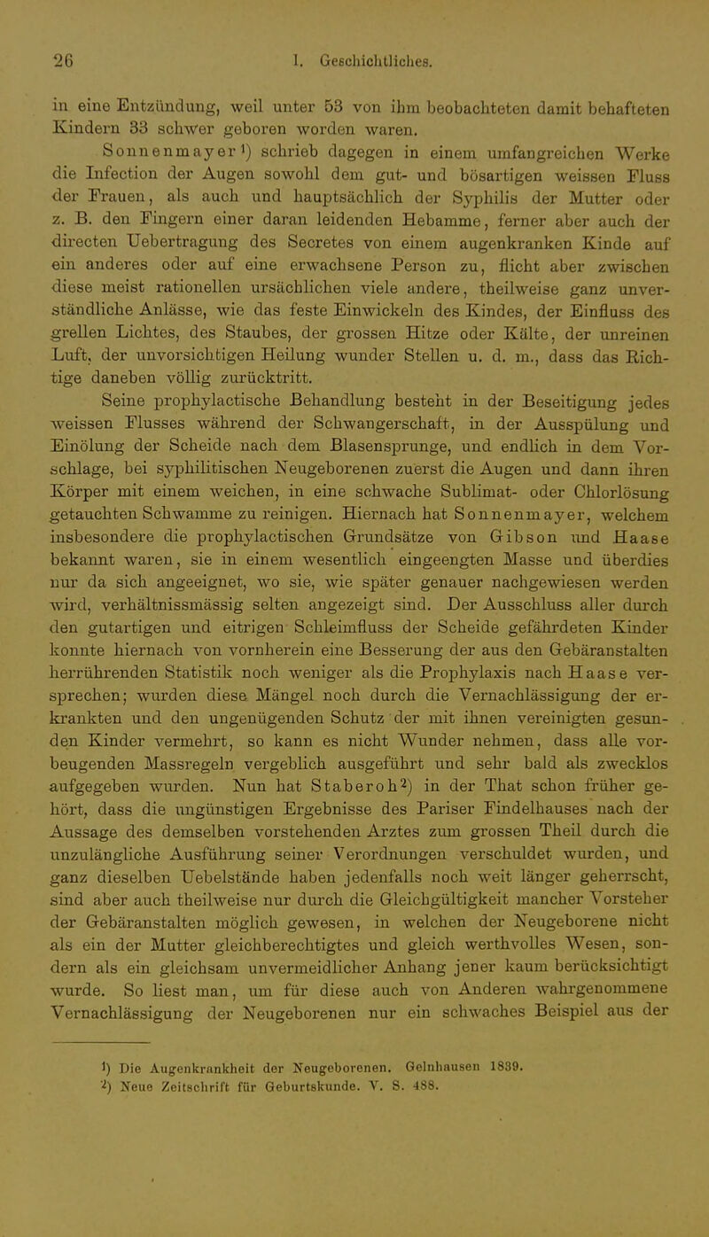 in eine Entzündung, weil unter 53 von ihm beobachteten damit behafteten Kindern 33 schwer geboren worden waren. Sonnenmayer1) schrieb dagegen in einem umfangreichen Werke die Infection der Augen sowohl dem gut- und bösartigen weissen Fluss der Frauen, als auch und hauptsächlich der Syphilis der Mutter oder z. B. den Fingern einer daran leidenden Hebamme, ferner aber auch der directen Uebertragung des Secretes von einem augenkranken Kinde auf ein anderes oder auf eine erwachsene Person zu, flicht aber zwischen diese meist rationellen ursächlichen viele andere, theilweise ganz unver- ständliche Anlässe, wie das feste Einwickeln des Kindes, der Einfluss des grellen Lichtes, des Staubes, der grossen Hitze oder Kälte, der unreinen Luft, der unvorsichtigen Heilung wunder Stellen u. d. in., dass das Rich- tige daneben völlig zurücktritt. Seine prophylactische Behandlung besteht in der Beseitigung jedes weissen Flusses während der Schwangerschaft, in der Ausspülung und Einölung der Scheide nach dem Blasensprunge, und endlich in dem Vor- schlage, bei syphilitischen Neugeborenen zuerst die Augen und dann ihren Körper mit einem weichen, in eine schwache Sublimat- oder Chlorlösung getauchten Schwämme zu reinigen. Hiernach hat Sonnenmayer, welchem insbesondere die prophylactischen Grundsätze von Gibson und Haase bekannt waren, sie in einem wesentlich eingeengten Masse und überdies nur da sich angeeignet, wo sie, wie später genauer nachgewiesen werden wird, verhältnissmässig selten angezeigt sind. Der Ausschluss aller durch den gutartigen und eitrigen Schleimfluss der Scheide gefährdeten Kinder konnte hiernach von vornherein eine Besserung der aus den Gebäranstalten herrührenden Statistik noch weniger als die Prophylaxis nach Haase ver- sprechen; wurden diese Mängel noch durch die Vernachlässigung der er- krankten und den ungenügenden Schutz der mit ihnen vereinigten gesun- den Kinder vermehrt, so kann es nicht Wunder nehmen, dass alle vor- beugenden Massregeln vergeblich ausgeführt und sehr bald als zwecklos aufgegeben wurden. Nun hat St ab er oh2) in der That schon früher ge- hört, dass die ungünstigen Ergebnisse des Pariser Findelhauses nach der Aussage des demselben vorstehenden Arztes zum grossen Theil durch die unzulängliche Ausführung seiner Verordnungen verschuldet wurden, und ganz dieselben Uebelstände haben jedenfalls noch weit länger geherrscht, sind aber auch theilweise nur durch die Gleichgültigkeit mancher Vorsteher der Gebäranstalten möglich gewesen, in welchen der Neugeborene nicht als ein der Mutter gleichberechtigtes und gleich werthvolles Wesen, son- dern als ein gleichsam unvermeidlicher Anhang jener kaum berücksichtigt wurde. So liest man, um für diese auch von Anderen wahrgenommene Vernachlässigung der Neugeborenen nur ein schwaches Beispiel aus der 1) Die Augenkrankheit der Neugeborenen. Gelnhausen 1839. 2) Neue Zeitschrift für Geburtskunde. V. S. 488.