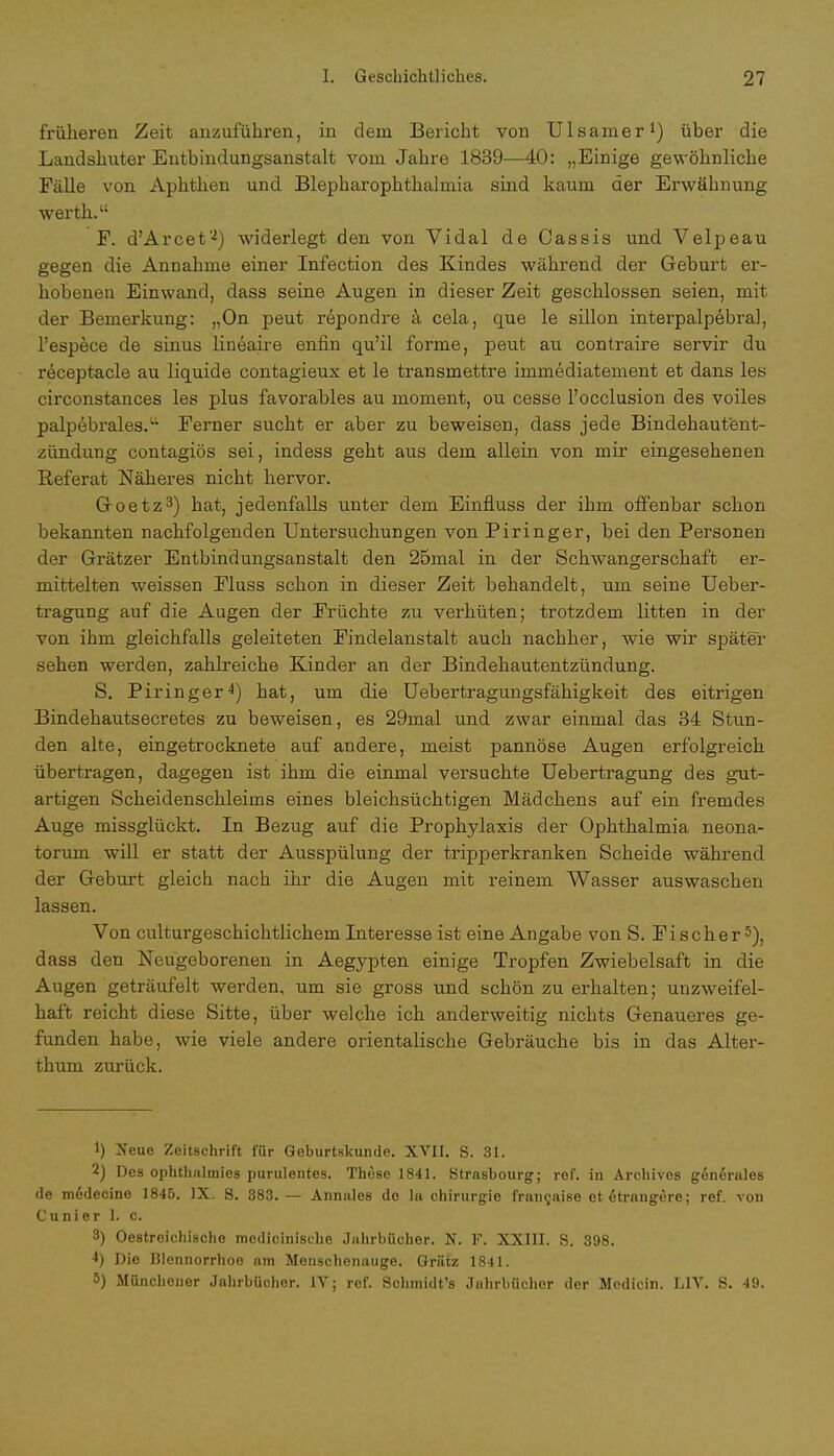 früheren Zeit anzuführen, in dem Bericht von Ulsainer1) über die Landshuter Entbindungsanstalt vom Jahre 1839—40: „Einige gewöhnliche Fälle von Aphthen und Blepharophthalmia sind kaum der Erwähnung werth. F. d'Arcet*'4) widerlegt den von Vidal de Cassis und Velpeau gegen die Annahme einer Infection des Kindes während der Geburt er- hobeneu Einwand, dass seine Augen in dieser Zeit geschlossen seien, mit der Bemerkung: „On peut repondre ä cela, que le sillon interpalpebral, l'espece de sinus lineaire enfin qu'il forme, peut au contraire servir du receptacle au liquide contagieux et le transmettre immediatement et dans les circonstances les plus favorables au moment, ou cesse l'occlusion des voiles palpebrales.u Eerner sucht er aber zu beweisen, dass jede Bindehautent- zündung contagiös sei, indess geht aus dem allein von mir eingesehenen Referat Näheres nicht hervor. Goetz3) hat, jedenfalls unter dem Einfluss der ihm offenbar schon bekannten nachfolgenden Untersuchungen von Piringer, bei den Personen der Grätzer Entbindungsanstalt den 25mal in der Schwangerschaft er- mittelten weissen Eluss schon in dieser Zeit behandelt, um seine Ueber- tragung auf die Augen der Früchte zu verhüten; trotzdem litten in der von ihm gleichfalls geleiteten Findelanstalt auch nachher, wie wir später sehen werden, zahlreiche Kinder an der Bindehautentzündung. S. Piringer4) hat, um die Uebertragungsfähigkeit des eitrigen Bindehautsecretes zu beweisen, es 29mal und zwar einmal das 34 Stun- den alte, eingetrocknete auf andere, meist pannöse Augen erfolgreich übertragen, dagegen ist ihm die einmal versuchte Uebertragung des gut- artigen Scheidenschleims eines bleichsüchtigen Mädchens auf ein fremdes Auge missglückt. In Bezug auf die Prophylaxis der Ophthalmia neona- torum will er statt der Ausspülung der tripperkranken Scheide während der Geburt gleich nach ihr die Augen mit reinem Wasser auswaschen lassen. Von culturgeschichtlichem Interesse ist eine Angabe von S. Fischer5), dass den Neugeborenen in Aegypten einige Tropfen Zwiebelsaft in die Augen geträufelt werden, um sie gross und schön zu erhalten; unzweifel- haft reicht diese Sitte, über welche ich anderweitig nichts Genaueres ge- funden habe, wie viele andere orientalische Gebräuche bis in das Alter- thum zurück. 1) Xeue Zeitschrift für Geburtskunde. XVII. S. 31. 2) Des ophthalmies purulentes. These 1841. Strasbourg; ref. in Archives gen6rales de medecine 1845. IX. 8. 383. — Annales de la Chirurgie franijaise etetrangere; ref. von Cunier 1. c. 3) Oestreichischo medicinische Jahrbücher. N. F. XXIII. S. 898. 4) Die Blennorrhoe am Menschenauge. Grätz 1841. 5) Münchener Jahrbücher. IV; ref. Sohmidt's Jahrbücher der Mcdicin. L1V. S. 49.