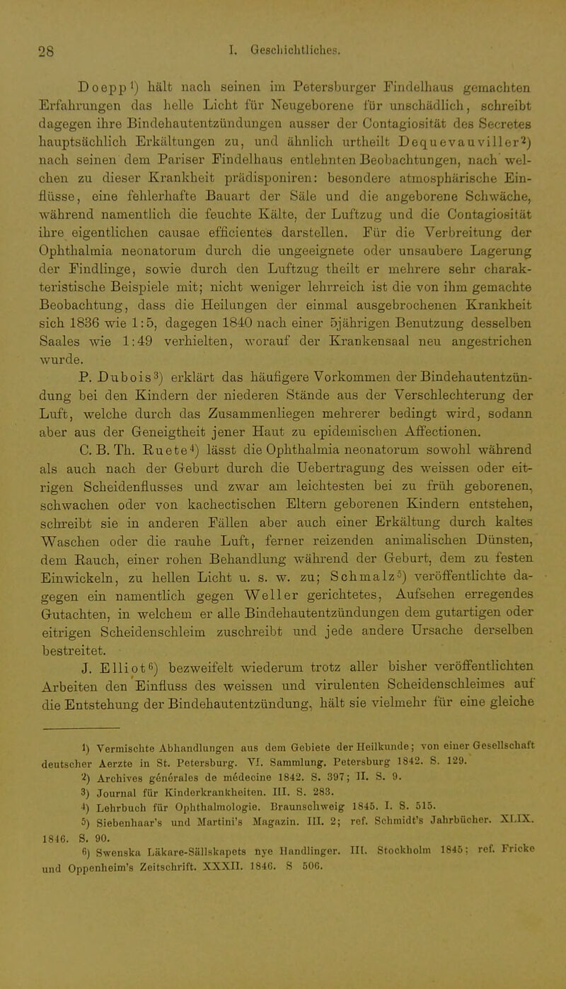 Doepp1) hält nach seinen im Petersburger Findelhaus gemachten Erfahrungen das helle Licht für Neugeborene für unschädlich, schreibt dagegen ihre Bindehautentzündungen ausser der Contagiosität des Secretes hauptsächlich Erkältungen zu, und ähnlich urtheilt Dequevauviller2) nach seinen dem Pariser Eindelhaus entlehnten Beobachtungen, nach wel- chen zu dieser Krankheit prädisponiren: besondere atmosphärische Ein- flüsse, eine fehlerhafte Bauart der Säle und die angeborene Schwäche, während namentlich die feuchte Kälte, der Luftzug und die Contagiosität ihre eigentlichen causae efficientes darstellen. Für die Verbreitung der Ophthalmia neonatorum durch die ungeeignete oder unsaubere Lagerung der Findlinge, sowie durch den Luftzug theilt er mehrere sehr charak- teristische Beispiele mit; nicht weniger lehrreich ist die von ihm gemachte Beobachtung, dass die Heilungen der einmal ausgebrochenen Krankheit sich 1836 wie 1:5, dagegen 1840 nach einer 5jährigen Benutzung desselben Saales wie 1:49 verhielten, worauf der Krankensaal neu angestrichen wurde. P. Lubois3) erklärt das häufigere Vorkommen der Bindehautentzün- dung bei den Kindern der niederen Stände aus der Verschlechterung der Luft, welche durch das Zusammenliegen mehrerer bedingt wird, sodann aber aus der Geneigtheit jener Haut zu epidemischen Affectionen. C. B. Th. Ruete4) lässt die Ophthalmia neonatorum sowohl während als auch nach der Geburt durch die Uebertragung des weissen oder eit- rigen Scheidenflusses und zwar am leichtesten bei zu früh geborenen, schwachen oder von kachectischen Eltern geborenen Kindern entstehen, schreibt sie in anderen Fällen aber auch einer Erkältung durch kaltes Waschen oder die rauhe Luft, ferner reizenden animalischen Dünsten, dem Rauch, einer rohen Behandlung während der Geburt, dem zu festen Einwickeln, zu hellen Licht u. s. w. zu; Schmalz5) veröffentlichte da- gegen ein namentlich gegen Well er gerichtetes, Aufsehen erregendes Gutachten, in welchem er alle Bindehautentzündungen dem gutartigen oder eitrigen Scheidenschleim zuschreibt und jede andere Ursache derselben bestreitet. J. Elliot6) bezweifelt wiederum trotz aller bisher veröffentlichten Arbeiten den Einfluss des weissen und virulenten Scheidenschleimes auf die Entstehung der Bindehautentzündung, hält sie vielmehr für eine gleiche 1) Vermischte Abhandlungen aus dem Gebiete der Heilkunde; von einer Gesellschaft deutscher Aerzte in St. Petersburg. VI. Sammlung. Petersburg 1842. S. 129. 2) Archives generales de m6decine 1842. S. 397; II. S. 9. 3) Journal für Kinderkrankheiten. III. S. 283. 4) Lehrbuch für Ophthalmologie. Braunschweig 1845. I. S. 515. 5) Siebenhaar's und Martini's Magazin. III. 2; ref. Schmidt's Jahrbücher. XLIX. 1846. S. 90. 6) Swenska Läkare-Sällskapets nye Handlinger. III. Stockholm 1845; ref. Fricke und Oppenheim's Zeitschrift. XXXII. 1846. S 506.