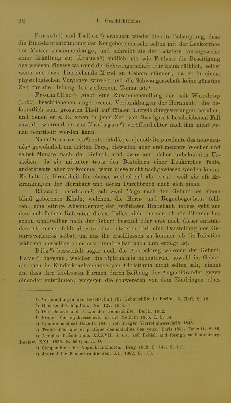 Paasch1) und Talion2) erneuern wieder die alte Behauptung, dass die Bindehautentzündung der Neugeborenen sehr selten mit der Leukorrhoe der Mutter zusammenhänge, und schreibt sie der Letztere vorzugsweise einer Erkältung zu; Krause3) endlich hält wie Frühere die Beseitigung des weissen Flusses während der Schwangerschaft „für kaum räthlich, selbst wenn uns dazu hinreichende Mittel zu Gebote ständen, da er in einem physiologischen Vorgange wurzelt und die Schwangerschaft keine günstige Zeit für die Hebung des verlorenen Tonus ist. Fronmüller4) giebt eine Zusammenstellung der seit Wardrop (1739) beschriebenen angeborenen Verdunklungen der Hornhaut, die be- kanntlich zum grössten Theil auf fötalen Entwicklungsstörungen beruhen, und denen er z. B. einen in jener Zeit von Savignot beschriebenen Fall zuzählt, während ein von Maclagan 5) veröffentlichter nach ihm nicht ge- nau beurtheilt werden kann. Nach Desmarres6) entsteht die „conjonctivite purulente des nouveau- nes gewöhnlich am dritten Tage, bisweilen aber erst mehrere Wochen und selbst Monate nach der Geburt, und zwar aus bisher unbekannten Ur- sachen, da sie mitunter trotz des Bestehens einer Leukorrhoe fehle, andererseits aber vorkomme, wenn diese nicht nachgewiesen werden könne. Er hält die Krankheit für ebenso ansteckend als ernst, weil sie oft Er- krankungen der Hornhaut und deren Durchbruch nach sich ziehe. Rivaud Landram7) sah zwei Tage nach der Geburt bei einem blind geborenen Kinde, welchem die Horn- und Regenbogenhaut fehl- ten, eine eitrige Absonderung der gerötheten Bindehaut, indess geht aus den mehrfachen Referaten dieses Falles nicht hervor, ob die Blennorrhoe schon unmittelbar nach der Geburt bestand oder erst nach dieser entstan- den ist; ferner fehlt aber für den letzteren Fall eine Darstellung des Ge- burtsverlaufes selbst, um aus ihr erschliessen zu können, ob die Infection während desselben oder erst unmittelbar nach ihm erfolgt ist. Pilz8) bezweifelt sogar noch die Ansteckung während der Geburt: Faye9) dagegen, welcher die Ophthalmia neonatorum sowohl im Gebär- ais auch im Kind erkrankenhause von Christiania nicht selten sah, nimmt an, dass ihre leichteren Formen durch Reibung der Augenlidränder gegen einander entstünden, wogegen die schwereren von dem Eindringen eines 1) Verhandlungen der Gesellschaft für Geburtshilfe in Berlin. 3. Heft. S. 19. 2) Gazette des hopitaux. No. 122. 1854.^ 3) Die Theorie und Praxis der Geburtshilfe. Berlin 1852. ■*) Prager Vierteljahresschrift für die Medicin 1855. I. S. 54. 5) London mcdical Gazette 1847; ref. Prager Vierteljahresschrift 1848. 6) Trnite theorique et pratique des maladies des yeux. Paris 1855. Tome II. S. 88. ) Annales d'Oculistique. XXXVII. S. 68; ref. British and foreign mcdico-chirurg. Review. XXI. 1858. S. 550; a. a. 0. 8) Compendium der Augenkrankheiten. Prag 1862. §. 149. S. 116. 9) Journal für Kinderkrankheiten. XL. 1862. S. 163.