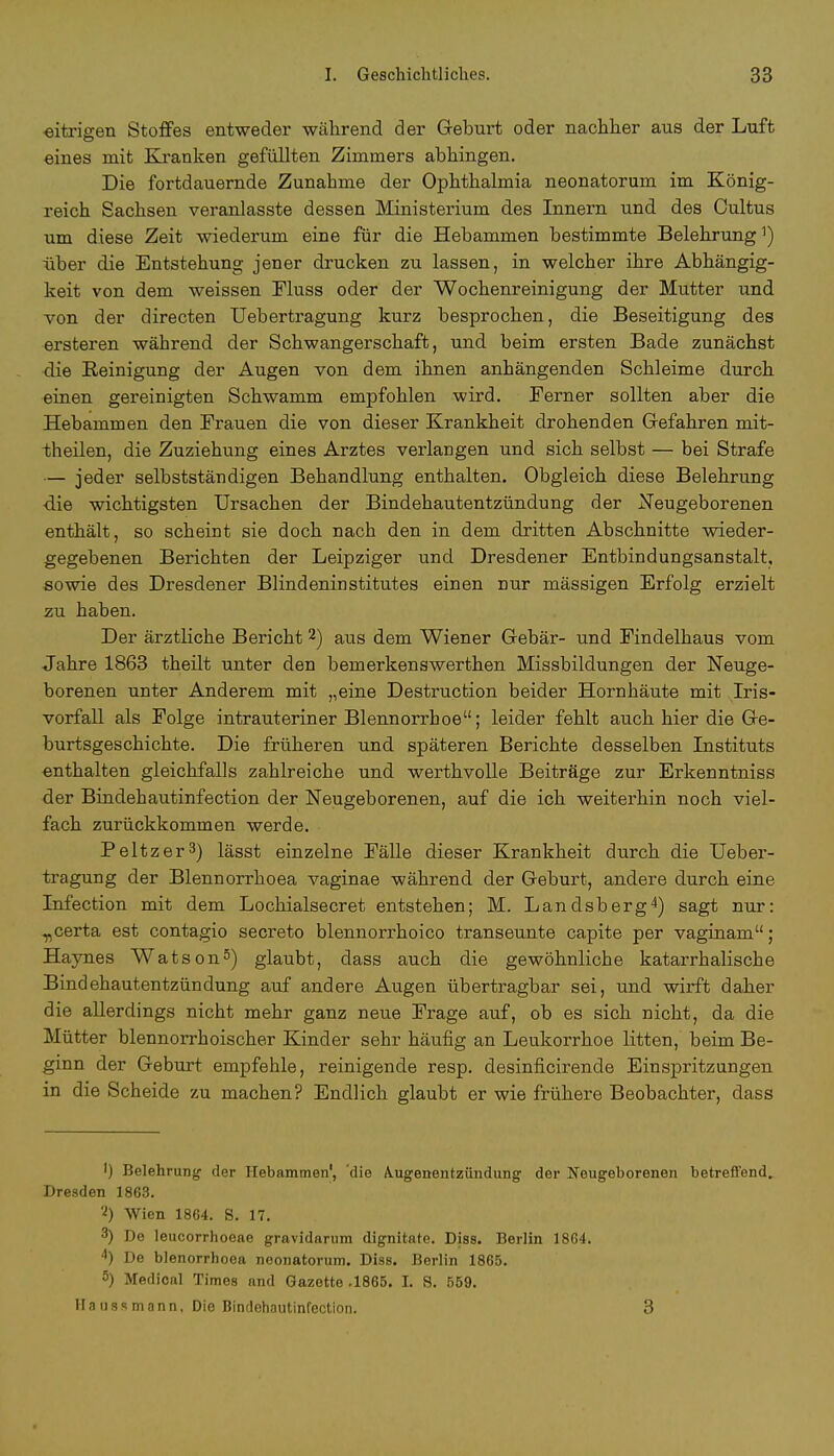 eitrigen Stoffes entweder während der Geburt oder nachher aus der Luft eines mit Kranken gefüllten Zimmers abhingen. Die fortdauernde Zunahme der Ophthalmia neonatorum im König- reich Sachsen veranlasste dessen Ministerium des Innern und des Cultus um diese Zeit wiederum eine für die Hebammen bestimmte Belehrung1) über die Entstehung jener drucken zu lassen, in welcher ihre Abhängig- keit von dem weissen Fluss oder der Wochenreinigung der Mutter und von der directen Uebertragung kurz besprochen, die Beseitigung des ersteren während der Schwangerschaft, und beim ersten Bade zunächst die Reinigung der Augen von dem ihnen anhängenden Schleime durch einen gereinigten Schwamm empfohlen wird. Ferner sollten aber die Hebammen den Frauen die von dieser Krankheit drohenden Gefahren mit- theilen, die Zuziehung eines Arztes verlangen und sich selbst — bei Strafe — jeder selbstständigen Behandlung enthalten. Obgleich diese Belehrung die wichtigsten Ursachen der Bindehautentzündung der Neugeborenen enthält, so scheint sie doch nach den in dem dritten Abschnitte wieder- gegebenen Berichten der Leipziger und Dresdener Entbindungsanstalt, sowie des Dresdener Blindeninstitutes einen nur massigen Erfolg erzielt zu haben. Der ärztliche Bericht 2) aus dem Wiener Gebär- und Findelhaus vom Jahre 1863 theilt unter den bemerkenswerthen Missbildungen der Neuge- borenen unter Anderem mit „eine Destruction beider Hornhäute mit Iris- vorfall als Folge intrauteriner Blennorrhoe; leider fehlt auch hier die Ge- burtsgeschichte. Die früheren und späteren Berichte desselben Instituts enthalten gleichfalls zahlreiche und werthvolle Beiträge zur Erkenntniss der Bindehautinfection der Neugeborenen, auf die ich weiterhin noch viel- fach zurückkommen werde. Peltzer3) lässt einzelne Fälle dieser Krankheit durch die Ueber- tragung der Blennorrhoea vaginae während der Geburt, andere durch eine Infection mit dem Lochialsecret entstehen; M. Landsberg4) sagt nur: „certa est contagio secreto blennorrhoico transeunte capite per vaginam; Haynes Watson5) glaubt, dass auch die gewöhnliche katarrhalische Bindehautentzündung auf andere Augen übertragbar sei, und wirft daher die allerdings nicht mehr ganz neue Frage auf, ob es sich nicht, da die Mütter blennorrhoischer Kinder sehr häufig an Leukorrhoe litten, beim Be- ginn der Geburt empfehle, reinigende resp. desinficirende Einspritzungen in die Scheide zu machen? Endlich glaubt er wie frühere Beobachter, dass ') Belehrung' der Hebammen1, die A.ugenentzündung der Neugeborenen betreffend. Dresden 1863. 2) Wien 1864. 8. 17. 3) De leucorrhoeae gravidarum dignitate. Diss. Berlin 1864. 4) De blenorrhoea neonatorum. Diss. Berlin 1865. 5) Medical Times and Gazette .1865. L S. 559. Ha ustmann. Die Bindehautinfection. 3