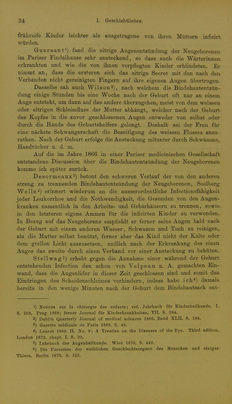 frühreife Kinder leichter als ausgetragene von ihren Müttern inficirt würden. Guersant1) fand die eitrige Augenentzündung der Neugeborenen im Pariser Findelhause sehr ansteckend, so dass auch die Wärterinnen erkrankten und wie die von ihnen verpflegten Kinder erblindeten. Er nimmt an, dass die ersteren sich das eitrige Secret mit den nach den Verbänden nicht gereinigten Fingern auf* ihre eigenen Augen übertrugen. Dasselbe sah auch Wilson2), nach welchem die Bindehautentzün- dung einige Stunden bis eine Woche nach der Geburt oft nur an einem Auge entsteht, um dann auf das andere überzugehen, meist von dem weissen oder eitrigen Schleimfluss der Mutter abhängt, welcher nach der Geburt des Kopfes in die zuvor geschlossenen Augen entweder von selbst oder durch die Hände des Geburtshelfers gelangt. Deshalb sei der Frau für eine nächste Schwangerschaft die Beseitigung des weissen Flusses anzu- rathen. Nach der Geburt erfolge die Ansteckung mitunter durch Schwämme. Handtücher u. d. m. Auf die im Jahre 1866 in einer Pariser medicinischen Gesellschaft entstandene Discussion über die Bindehautentzündung der Neugeborenen komme ich später zurück. Desormeaux3) betont den schweren Verlauf der von den anderen streng zu trennenden Bindehautentzündung der Neugeborenen, Soelberg Wells4) erinnert wiederum an die ausserordentliche Infectionsfähigkeit jeder Leukorrhoe und die Nothwendigkeit, die Gesunden von den Augen- kranken namentlich in den Arbeits- und Gebärhäusern zu trennen, sowie in den letzteren eigene Ammen für die inficirten Kinder zu verwenden. In Bezug auf das Neugeborene empfiehlt er ferner seine Augen bald nach der Geburt mit einem anderen Wasser, Schwamm und Tuch zu reinigen, als die Mutter selbst benützt, ferner aber das Kind nicht der Kälte oder dem grellen Licht auszusetzen, endlich nach der Erkrankung des einen Auges das zweite durch einen Verband vor einer Ansteckung zu behüten. Stell wag5) erhebt gegen die Annahme einer während der Geburt entstehenden Infection den schon von Velpe au u. A. gemachten Ein- wand, dass die Augenlider in dieser Zeit geschlossen sind und somit das Eindringen des Scheidenschleimes verhindern, indess habe ich8) damals bereits in den wenige Minuten nach der Geburt dem Bindehautsack ent- ') Notices 8ur la Chirurgie des enfants; ref. Jahrbuch für Kinderheilkunde. L S. 259, Prag 1868; ferner Journal für Kinderkrankheiten. VII. S. 384. 2) Dublin Quarterl y Journal of medical sciences 1866. Band XLII. S. 184. 3) Gazette medicale de Paris 1869. S. 48. 4) Lancet 1869. IL No. 8; A Treatise on the Diseases of the Eye. Third edition. London 1873. chapt. L S. 89. 5) Lehrbuch der Augenheilkunde. Wien 1870. S. 442. ß) Die Parasiten der weiblichen Geschlechtsorgane des Menschen und einiger Thiere. Berlin 1870. 8. 128.